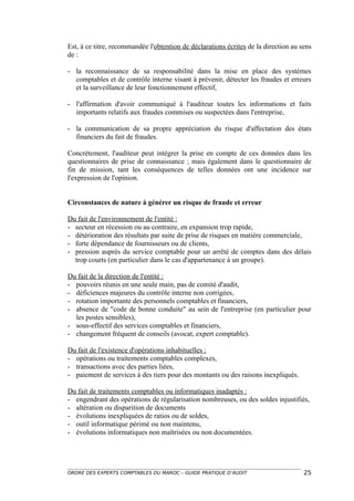 Est, à ce titre, recommandée l'obtention de déclarations écrites de la direction au sens
de :

- la reconnaissance de sa responsabilité dans la mise en place des systèmes
  comptables et de contrôle interne visant à prévenir, détecter les fraudes et erreurs
  et la surveillance de leur fonctionnement effectif,

- l'affirmation d'avoir communiqué à l'auditeur toutes les informations et faits
  importants relatifs aux fraudes commises ou suspectées dans l'entreprise,

- la communication de sa propre appréciation du risque d'affectation des états
  financiers du fait de fraudes.

Concrètement, l'auditeur peut intégrer la prise en compte de ces données dans les
questionnaires de prise de connaissance ; mais également dans le questionnaire de
fin de mission, tant les conséquences de telles données ont une incidence sur
l'expression de l'opinion.


Circonstances de nature à générer un risque de fraude et erreur

Du fait de l'environnement de l'entité :
- secteur en récession ou au contraire, en expansion trop rapide,
- détérioration des résultats par suite de prise de risques en matière commerciale,
- forte dépendance de fournisseurs ou de clients,
- pression auprès du service comptable pour un arrêté de comptes dans des délais
  trop courts (en particulier dans le cas d'appartenance à un groupe).

Du fait de la direction de l'entité :
- pouvoirs réunis en une seule main, pas de comité d'audit,
- déficiences majeures du contrôle interne non corrigées,
- rotation importante des personnels comptables et financiers,
- absence de "code de bonne conduite" au sein de l'entreprise (en particulier pour
  les postes sensibles),
- sous-effectif des services comptables et financiers,
- changement fréquent de conseils (avocat, expert comptable).

Du fait de l'existence d'opérations inhabituelles :
- opérations ou traitements comptables complexes,
- transactions avec des parties liées,
- paiement de services à des tiers pour des montants ou des raisons inexpliqués.

Du fait de traitements comptables ou informatiques inadaptés :
- engendrant des opérations de régularisation nombreuses, ou des soldes injustifiés,
- altération ou disparition de documents
- évolutions inexpliquées de ratios ou de soldes,
- outil informatique périmé ou non maintenu,
- évolutions informatiques non maîtrisées ou non documentées.




ORDRE DES EXPERTS COMPTABLES DU MAROC – GUIDE PRATIQUE D’AUDIT                       25
 