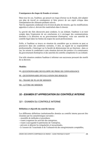 Conséquences du risque de fraudes et erreurs

Dans tous les cas, l'auditeur, qui perçoit un risque d'erreur ou de fraude, doit adapter
son plan de travail en conséquence et faire preuve de son esprit critique dans
l'interprétation des éléments probants relevés.
Tant les arguments conduisant à la révision du plan de mission, que les modifications
apportées à celui-ci, doivent être matérialisés dans le dossier.

La gravité des faits découverts peut conduire, le cas échéant, l'auditeur à en tenir
compte dans l'expression de ses conclusions et à envisager des communications
destinées à la direction ou au gouvernement d'entreprise, voire aux autorités de
contrôle légal (dans les limites du respect du secret professionnel).

Enfin, si l'auditeur se trouve en situation de considérer que sa mission ne peut se
poursuivre dans des conditions normales, il doit, au regard de sa responsabilité
professionnelle, s'interroger sur la faculté de démissionner de ses fonctions ; dans ce
cas, les raisons le conduisant à cette situation doivent être portées à la connaissance
du gouvernement d'entreprise et des autorités de contrôle compétentes le cas échéant.

Une telle situation conduira l'auditeur à informer son successeur pressenti des motifs
de sa décision.


Modèles

9E- QUESTIONNAIRE DEVELOPPE DE PRISE DE CONNAISSANCE

9F - QUESTIONNAIRE D'EVALUATION DES RISQUES

9G - TRAME DE PLAN DE MISSION

9H - LETTRE DE MISSION



32 - EXAMEN ET APPRECIATION DU CONTRÔLE INTERNE


321 - EXAMEN DU CONTROLE INTERNE


Définition et objectifs du contrôle interne

Les différentes définitions institutionnelles données au contrôle interne peuvent être
résumées par les caractéristiques suivantes :
- ensemble de méthodes et procédures
- visant à organiser les activités des entreprises,
- visant à sauvegarder le patrimoine de l’entreprise,
- prévenir et détecter les irrégularités et inexactitudes,
- à s’assurer de l’exactitude et de l’exhaustivité des enregistrements comptables,


ORDRE DES EXPERTS COMPTABLES DU MAROC – GUIDE PRATIQUE D’AUDIT                       26
 
