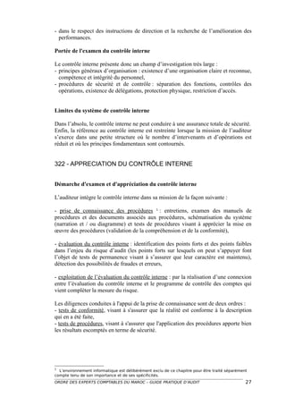 - dans le respect des instructions de direction et la recherche de l’amélioration des
  performances.

Portée de l'examen du contrôle interne

Le contrôle interne présente donc un champ d’investigation très large :
- principes généraux d’organisation : existence d’une organisation claire et reconnue,
  compétence et intégrité du personnel,
- procédures de sécurité et de contrôle : séparation des fonctions, contrôles des
  opérations, existence de délégations, protection physique, restriction d’accès.


Limites du système de contrôle interne

Dans l’absolu, le contrôle interne ne peut conduire à une assurance totale de sécurité.
Enfin, la référence au contrôle interne est restreinte lorsque la mission de l’auditeur
s’exerce dans une petite structure où le nombre d’intervenants et d’opérations est
réduit et où les principes fondamentaux sont contournés.


322 - APPRECIATION DU CONTRÔLE INTERNE


Démarche d'examen et d'appréciation du contrôle interne

L’auditeur intègre le contrôle interne dans sa mission de la façon suivante :

- prise de connaissance des procédures 1 : entretiens, examen des manuels de
procédures et des documents associés aux procédures, schématisation du système
(narration et / ou diagramme) et tests de procédures visant à apprécier la mise en
œuvre des procédures (validation de la compréhension et de la conformité),

- évaluation du contrôle interne : identification des points forts et des points faibles
dans l’enjeu du risque d’audit (les points forts sur lesquels on peut s’appuyer font
l’objet de tests de permanence visant à s’assurer que leur caractère est maintenu),
détection des possibilités de fraudes et erreurs,

- exploitation de l’évaluation du contrôle interne : par la réalisation d’une connexion
entre l’évaluation du contrôle interne et le programme de contrôle des comptes qui
vient compléter la mesure du risque.

Les diligences conduites à l'appui de la prise de connaissance sont de deux ordres :
- tests de conformité, visant à s'assurer que la réalité est conforme à la description
qui en a été faite,
- tests de procédures, visant à s'assurer que l'application des procédures apporte bien
les résultats escomptés en terme de sécurité.




1
  L’environnement informatique est délibérément exclu de ce chapitre pour être traité séparément
compte tenu de son importance et de ses spécificités.
ORDRE DES EXPERTS COMPTABLES DU MAROC – GUIDE PRATIQUE D’AUDIT                                 27
 