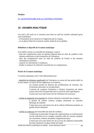 Modèles

9I - QUESTIONNAIRE SUR LE CONTROLE INTERNE



33 - EXAMEN ANALYTIQUE

Cet outil a été isolé car il constitue aussi bien un outil de contrôle substantif qu'un
outil contribuant :
- à l'orientation de la mission et à l'approche par les risques,
- ou en phase finale de la mission comme mode de revue globale.


Définition et objectifs de l'examen analytique

Il est défini comme un ensemble de techniques visant à :
- faire des comparaisons entre les données figurant dans les états de synthèse et des
  données antérieures et prévisionnelles de l'entreprise,
- faire des comparaisons entre les états de synthèse de l'entité et des données
  d'entreprises similaires,
- analyser les fluctuations et tendances,
- étudier et analyser les éléments ressortant de ces comparaisons.


Portée de l'examen analytique

L’examen analytique reste l’outil déterminant pour :

- identifier les éléments significatifs de l'entreprise en raison de leur poids relatif ou
de leur nature, en raison de leur apparition ou évolution ;
                 cet examen permet de détecter des modifications de structure, des
                 événements ponctuels ou exceptionnels,
                 il permet de comparer l'entreprise à d'autres entreprises du même
                 secteur d'activité (en particulier par le calcul de ratios spécifiques)
                 il intervient sous cette forme lors de l'initiation de la mission.

- vérifier la régularité et la sincérité de certains éléments constitutifs des comptes ;
                 il permet de vérifier certains comptes présentant un caractère
                 théorique de stabilité,
                 il intervient sous cette forme lors de la collecte d'éléments probants en
                 qualité d'outil substantif.

- vérifier la cohérence de l'ensemble des états de synthèse ;
                il intervient en particulier lorsque des redressements ou reclassements
                ont été sollicités sur les comptes contrôlés (afin de s'assurer qu'après
                ces corrections, d'autres anomalies n'apparaissent pas)
                il intervient sous cette forme lors de la revue de cohérence d'ensemble
                des états financiers en phase finale de l'audit.
ORDRE DES EXPERTS COMPTABLES DU MAROC – GUIDE PRATIQUE D’AUDIT                         28
 
