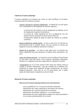 Limites de l'examen analytique

L’examen analytique n’en demeure pas moins un outil insuffisant en lui-même,
notamment dans les situations suivantes :

   -   capacité à déceler les variations inhabituelles : la fiabilité de cet outil repose
       sur la comparabilité et l'homogénéité des données analysées ;

              il convient d'y être attentif en cas de changement de méthode, en cas
              de changement de gamme de production,
              il convient d'y veiller également lors de la comparaison avec des
              données d'autres entreprises du même secteur d'activité,
              l'interprétation dépend du degré de détail des données de synthèse
              examinées ;

   -   degré de fiabilité du contrôle interne ; la mise en œuvre de cet outil dans un
       environnement dont le contrôle interne n'est pas sécurisé ne permet pas
       d'apporter un taux de crédibilité satisfaisant à l'analyse ;

   -   objectif de la procédure : cet outil est plus utilisé pour la recherche des
       termes significatifs que pour démontrer la fiabilité d'une information à lui
       seul ;

   -   nature des éléments analysés : cet outil peut s'avérer insuffisant lorsqu'il porte
       sur des postes sujets par nature à des variations intrinsèques importantes
       amenées à se compenser (ainsi par exemple dans les rubriques de stocks) ;

   -   l’interprétation qui en est faite requiert d’être étayée par d'autres outils de
       contrôle ou d'autres informations ; ainsi par exemple de la cohérence d'un
       coefficient de marge brute rapproché d'usages commerciaux, de sources
       d'approvisionnement ; dans tous les cas, les observations sont à valider
       auprès des interlocuteurs compétents au sein de l'entité.



Démarche d'examen analytique

   -   dans le cas de l'examen analytique portant sur les états financiers

             mise en parallèle de 2 ou 3 exercices de données financières
             identification des valeurs significatives des données de l'exercice
             identification des variations significatives de données
             identification des données atypiques et / ou exceptionnelles
             détermination des ratios significatifs (comparés aux années précédentes
             et aux normes professionnelles s'il en existe)



ORDRE DES EXPERTS COMPTABLES DU MAROC – GUIDE PRATIQUE D’AUDIT                        29
 