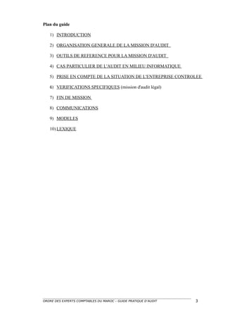 Plan du guide

   1) INTRODUCTION

   2) ORGANISATION GENERALE DE LA MISSION D'AUDIT

   3) OUTILS DE REFERENCE POUR LA MISSION D'AUDIT

   4) CAS PARTICULIER DE L'AUDIT EN MILIEU INFORMATIQUE

   5) PRISE EN COMPTE DE LA SITUATION DE L'ENTREPRISE CONTROLEE

   6) VERIFICATIONS SPECIFIQUES (mission d'audit légal)

   7) FIN DE MISSION

   8) COMMUNICATIONS

   9) MODELES

   10) LEXIQUE




ORDRE DES EXPERTS COMPTABLES DU MAROC – GUIDE PRATIQUE D’AUDIT   3
 
