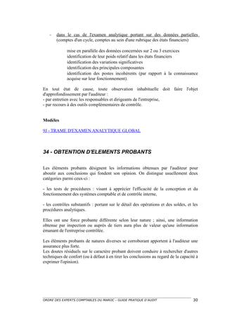 -   dans le cas de l'examen analytique portant sur des données partielles
       (comptes d'un cycle, comptes au sein d'une rubrique des états financiers)

             mise en parallèle des données concernées sur 2 ou 3 exercices
             identification de leur poids relatif dans les états financiers
             identification des variations significatives
             identification des principales composantes
             identification des postes incohérents (par rapport à la connaissance
             acquise sur leur fonctionnement).

En tout état de cause, toute observation inhabituelle doit faire l'objet
d'approfondissement par l'auditeur :
- par entretien avec les responsables et dirigeants de l'entreprise,
- par recours à des outils complémentaires de contrôle.


Modèles

9J - TRAME D'EXAMEN ANALYTIQUE GLOBAL



34 - OBTENTION D'ELEMENTS PROBANTS

Les éléments probants désignent les informations obtenues par l'auditeur pour
aboutir aux conclusions qui fondent son opinion. On distingue usuellement deux
catégories parmi ceux-ci :

- les tests de procédures : visant à apprécier l'efficacité de la conception et du
fonctionnement des systèmes comptable et de contrôle interne,

- les contrôles substantifs : portant sur le détail des opérations et des soldes, et les
procédures analytiques.

Elles ont une force probante différente selon leur nature ; ainsi, une information
obtenue par inspection ou auprès de tiers aura plus de valeur qu'une information
émanant de l'entreprise contrôlée.

Les éléments probants de natures diverses se corroborant apportent à l'auditeur une
assurance plus forte.
Les doutes résiduels sur le caractère probant doivent conduire à rechercher d'autres
techniques de confort (ou à défaut à en tirer les conclusions au regard de la capacité à
exprimer l'opinion).




ORDRE DES EXPERTS COMPTABLES DU MAROC – GUIDE PRATIQUE D’AUDIT                       30
 