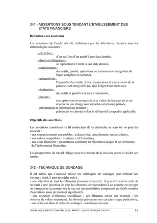 341 - ASSERTIONS SOUS TENDANT L'ETABLISSEMENT DES
      ETATS FINANCIERS

Définitions des assertions

Les assertions de l’audit ont été réaffirmées par les littératures récentes sous les
terminologies suivantes :
      - existence :
                       d’un actif ou d’un passif à une date donnée,
      - droits et obligations :
                       se rapportant à l’entité à une date donnée,
      - rattachement :
                       des actifs, passifs, opérations ou événements (enregistrés de
                       façon complète et correcte),
      - exhaustivité :
                       l'ensemble des actifs, dettes, transactions et événements de la
                       période sont enregistrés (ou font l'objet d'une mention),
      - évaluation :
                       des actifs et passifs à la date d’inventaire,
      - mesure :
                       une opération est enregistrée à sa valeur de transaction et un
                       revenu ou une charge sont rattachés à la bonne période,
      - présentation et informations données :
                       présentées et classées selon le référentiel comptable applicable.

Objectifs des assertions

Les assertions constituent le fil conducteur de la démarche au sens où on peut les
associer :
- aux enregistrements comptables : exhaustivité, rattachement, mesure, droits,
- aux soldes comptables : existence et d’évaluation,
- aux états financiers : présentation conforme au référentiel adopté et de pertinence
  de l’information financière.

Les programmes de travail rédigés pour la conduite de la mission visent à valider ces
termes.


342 - TECHNIQUE DE SONDAGE
Il est admis que l’auditeur utilise les techniques de sondages pour réaliser ses
travaux ; ainsi, il peut procéder soit à :
- une sélection de tous les éléments (examen exhaustif) ; il peut être estimé utile de
recourir à une sélection de tous les éléments correspondants à un compte ou un type
de transaction (ce pourra être le cas sur une population comportant un faible nombre
d'opérations mais de montant significatif),
- une sélection d’éléments spécifiques ; ces éléments seront par exemple : les
données de valeur importante, les données présentant une caractéristique particulière,
- une sélection dans le cadre de sondages : statistiques ou non.

ORDRE DES EXPERTS COMPTABLES DU MAROC – GUIDE PRATIQUE D’AUDIT                        31
 