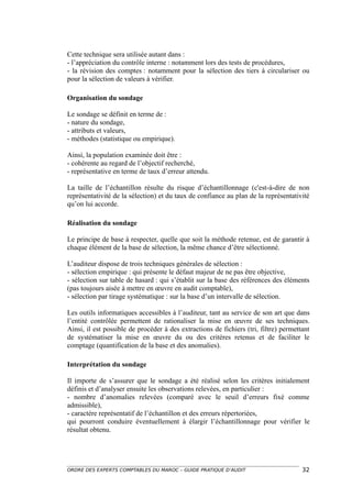 Cette technique sera utilisée autant dans :
- l’appréciation du contrôle interne : notamment lors des tests de procédures,
- la révision des comptes : notamment pour la sélection des tiers à circulariser ou
pour la sélection de valeurs à vérifier.

Organisation du sondage

Le sondage se définit en terme de :
- nature du sondage,
- attributs et valeurs,
- méthodes (statistique ou empirique).

Ainsi, la population examinée doit être :
- cohérente au regard de l’objectif recherché,
- représentative en terme de taux d’erreur attendu.

La taille de l’échantillon résulte du risque d’échantillonnage (c'est-à-dire de non
représentativité de la sélection) et du taux de confiance au plan de la représentativité
qu’on lui accorde.

Réalisation du sondage

Le principe de base à respecter, quelle que soit la méthode retenue, est de garantir à
chaque élément de la base de sélection, la même chance d’être sélectionné.

L’auditeur dispose de trois techniques générales de sélection :
- sélection empirique : qui présente le défaut majeur de ne pas être objective,
- sélection sur table de hasard : qui s’établit sur la base des références des éléments
(pas toujours aisée à mettre en œuvre en audit comptable),
- sélection par tirage systématique : sur la base d’un intervalle de sélection.

Les outils informatiques accessibles à l’auditeur, tant au service de son art que dans
l’entité contrôlée permettent de rationaliser la mise en œuvre de ses techniques.
Ainsi, il est possible de procéder à des extractions de fichiers (tri, filtre) permettant
de systématiser la mise en œuvre du ou des critères retenus et de faciliter le
comptage (quantification de la base et des anomalies).

Interprétation du sondage

Il importe de s’assurer que le sondage a été réalisé selon les critères initialement
définis et d’analyser ensuite les observations relevées, en particulier :
- nombre d’anomalies relevées (comparé avec le seuil d’erreurs fixé comme
admissible),
- caractère représentatif de l’échantillon et des erreurs répertoriées,
qui pourront conduire éventuellement à élargir l’échantillonnage pour vérifier le
résultat obtenu.




ORDRE DES EXPERTS COMPTABLES DU MAROC – GUIDE PRATIQUE D’AUDIT                        32
 