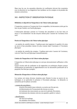 Dans tous les cas, les anomalies détectées (et confirmées) doivent être examinées
avec la direction en vue d'apprécier leur incidence sur les comptes et de prendre des
mesures correctrices.


343 - INSPECTION ET OBSERVATION PHYSIQUE


Définition et objectifs de l'inspection et de l'observation physique

L’inspection consiste en l’examen des livres comptables, de documents (créés par les
tiers ou par l'entité), ou d’actifs physiques.

L’observation physique consiste en l’examen des procédures et de leur mise en
œuvre. C’est notamment l’un des moyens utilisés pour s’assurer de l’existence d’un
actif.


Portée de l'inspection et de l'observation physique

- en matière de contrôle interne : l’auditeur peut ainsi apprécier la qualité et la mise
en œuvre d’une procédure interne (le plus courant étant l’assistance à l’inventaire
physique)

- en matière de contrôle des comptes : l’auditeur peut ainsi s’assurer de l’existence,
voire de l’état d’un actif physique (immobilisations)


Limites de l'inspection et de l'observation physique

L'inspection ou l'observation physique ne sont pas nécessairement suffisantes à elles
seules.
Il peut s'avérer utile de confronter ou de rapprocher ces techniques d'autres sources
d'information (en particulier le rapprochement avec les documents justificatifs de la
propriété d'un bien par exemple).


Démarche d'inspection et d'observation physique

Les normes ont retenu diverses situations pour illustrer la mise en œuvre de ces
techniques et en particulier la présence à l'inventaire physique ; la démarche se
caractérise par les phases suivantes

- examen des procédures :
       de prise d'inventaire (pour mémoire, au moins une fois par an),
       de détermination de l'avancement des travaux en cours,
       de traitement des mouvements au cours de la période d'inventaire,
       de traitement des données relevées (en quantité, qualité et valeur) ;

- identification :
        des lieux de stockage,
        du calendrier d'inventaire,
ORDRE DES EXPERTS COMPTABLES DU MAROC – GUIDE PRATIQUE D’AUDIT                       33
 