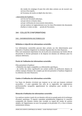 des modes de comptage (il peut être utile dans certains cas de recourir aux
       services d'un expert),
       de l'existence de stocks en dépôt chez des tiers ;

- intervention de l'auditeur :
        soit lors de l'inventaire physique,
        soit par relevés à d'autres dates,
        soit par vérification de mouvements intercalaires,
        soit par analyse (et rapprochement avec les états d'inventaire) des documents
        d'achats et ventes en date     proche de l'inventaire.


344 - COLLECTE D’INFORMATIONS


3441 - INFORMATIONS SECTORIELLES


Définition et objectifs des informations sectorielles

Les informations sectorielles peuvent dans certains cas être déterminantes pour
permettre à l'auditeur d'apprécier les données figurant dans les états financiers.
Elles sont notamment importantes lors de la prise de connaissance de l'entité afin de
documenter le dossier permanent et de disposer de données de référence pour les
analyses ultérieures.


Portée de l'utilisation des informations sectorielles

Elles permettent à l'auditeur :
- d'identifier des règles comptables ou référentielles spécifiques,
- de vérifier des ratios significatifs (un certain nombre de professions dispose de
critères typiques d'analyse des comptes qui doivent permettre à l'auditeur d'apprécier
la cohérence des états financiers).


Limites à l'utilisation des informations sectorielles

Les bases de données n'existent pas toujours ou ne sont pas toujours aisément
accessibles ; il peut cependant être utile de se rapprocher des organisations
professionnelles auxquelles appartiennent les entreprises pour accéder à ces
informations.


Démarche d'utilisation des informations sectorielles

Les analyses menées à partir de ces données relèvent en grande partie de la technique
d'examen analytique. Il importe cependant préalablement d'apprécier le caractère
comparable des données traitées (par exemple au regard des modes de gestion
adoptés, de l'appartenance ou non à un groupe) et de procéder s'il y a lieu à certains
retraitements initiaux.

ORDRE DES EXPERTS COMPTABLES DU MAROC – GUIDE PRATIQUE D’AUDIT                     34
 
