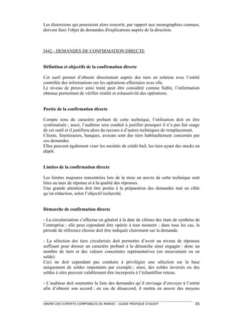 Les distorsions qui pourraient alors ressortir, par rapport aux monographies connues,
doivent faire l'objet de demandes d'explications auprès de la direction.



3442 - DEMANDES DE CONFIRMATION DIRECTE


Définition et objectifs de la confirmation directe

Cet outil permet d’obtenir directement auprès des tiers en relation avec l’entité
contrôlée des informations sur les opérations effectuées avec elle.
Le niveau de preuve ainsi traité peut être considéré comme fiable, l’information
obtenue permettant de vérifier réalité et exhaustivité des opérations.


Portée de la confirmation directe

Compte tenu du caractère probant de cette technique, l’utilisation doit en être
systématisée ; aussi, l’auditeur sera conduit à justifier pourquoi il n’a pas fait usage
de cet outil et il justifiera alors du recours à d’autres techniques de remplacement.
Clients, fournisseurs, banques, avocats sont des tiers habituellement concernés par
ces demandes.
Elles peuvent également viser les sociétés de crédit bail, les tiers ayant des stocks en
dépôt.


Limites de la confirmation directe

Les limites majeures rencontrées lors de la mise en œuvre de cette technique sont
liées au taux de réponse et à la qualité des réponses.
Une grande attention doit être portée à la préparation des demandes tant en cible
qu’en rédaction, selon l’objectif recherché.


Démarche de confirmation directe

- La circularisation s’effectue en général à la date de clôture des états de synthèse de
l’entreprise ; elle peut cependant être opérée à tout moment ; dans tous les cas, la
période de référence choisie doit être indiquée clairement sur la demande.

- La sélection des tiers circularisés doit permettre d’avoir un niveau de réponses
suffisant pour donner un caractère probant à la démarche ainsi engagée : donc un
nombre de tiers et des valeurs concernées représentatives (en mouvement ou en
solde).
Ceci ne doit cependant pas conduire à privilégier une sélection sur la base
uniquement de soldes importants par exemple ; ainsi, des soldes inversés ou des
soldes à zéro peuvent valablement être incorporés à l’échantillon retenu.

- L’auditeur doit soumettre la liste des demandes qu’il envisage d’envoyer à l’entité
afin d’obtenir son accord ; en cas de désaccord, il mettra en œuvre des moyens


ORDRE DES EXPERTS COMPTABLES DU MAROC – GUIDE PRATIQUE D’AUDIT                       35
 