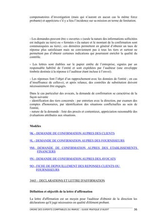 compensatoires d’investigation (mais qui n’auront en aucun cas la même force
probante) et appréciera s’il y a lieu l’incidence sur sa mission en terme de limitation.




- Les demandes peuvent être « ouvertes » (seule la nature des informations sollicitées
est indiquée au tiers) ou « fermées » (la nature et le montant de la confirmation sont
communiquées au tiers) ; ces dernières permettent en général d’obtenir un taux de
réponse plus satisfaisant mais ne conviennent pas à tous les tiers et surtout ne
permettent pas d’obtenir certaines indications qui pourraient enrichir la qualité du
contrôle.

- Les lettres sont établies sur le papier entête de l’entreprise, signées par un
responsable habilité de l’entité et sont expédiées par l’auditeur (une enveloppe
timbrée destinée à la réponse à l’auditeur étant incluse à l’envoi).

- Les réponses font l’objet d’un rapprochement avec les données de l'entité ; en cas
d’insuffisance de celles-ci, et après relance, des contrôles de substitution doivent
nécessairement être engagés.

Dans le cas particulier des avocats, la demande de confirmation se caractérise de la
façon suivante
- identification des tiers concernés : par entretien avec la direction, par examen des
comptes d'honoraires, par identification des situations conflictuelles au sein de
l'entité,
- nature de la demande : liste des procès et contentieux, appréciation raisonnable des
évaluations attribuées aux situations.


Modèles

9K - DEMANDE DE CONFIRMATION AUPRES DES CLIENTS

9L - DEMANDE DE CONFIRMATION AUPRES DES FOURNISSEURS

9M- DEMANDE DE CONFIRMATION AUPRES DES ETABLISSEMENTS
    FINANCIERS

9N - DEMANDE DE CONFIRMATION AUPRES DES AVOCATS

9O - FICHE DE DEPOUILLEMENT DES REPONSES CLIENTS OU
     FOURNISSEURS


3443 – DECLARATIONS ET LETTRE D'AFFIRMATION


Définition et objectifs de la lettre d'affirmation

La lettre d'affirmation est un moyen pour l'auditeur d'obtenir de la direction les
déclarations qu'il juge nécessaires en qualité d'élément probant.

ORDRE DES EXPERTS COMPTABLES DU MAROC – GUIDE PRATIQUE D’AUDIT                       36
 