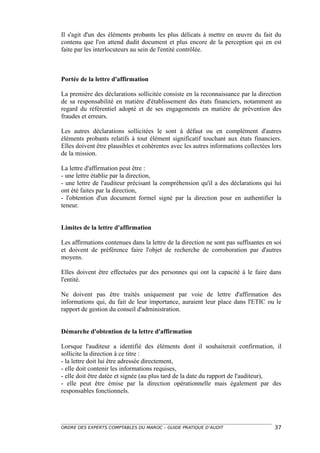 Il s'agit d'un des éléments probants les plus délicats à mettre en œuvre du fait du
contenu que l'on attend dudit document et plus encore de la perception qui en est
faite par les interlocuteurs au sein de l'entité contrôlée.



Portée de la lettre d'affirmation

La première des déclarations sollicitée consiste en la reconnaissance par la direction
de sa responsabilité en matière d'établissement des états financiers, notamment au
regard du référentiel adopté et de ses engagements en matière de prévention des
fraudes et erreurs.

Les autres déclarations sollicitées le sont à défaut ou en complément d'autres
éléments probants relatifs à tout élément significatif touchant aux états financiers.
Elles doivent être plausibles et cohérentes avec les autres informations collectées lors
de la mission.

La lettre d'affirmation peut être :
- une lettre établie par la direction,
- une lettre de l'auditeur précisant la compréhension qu'il a des déclarations qui lui
ont été faites par la direction,
- l'obtention d'un document formel signé par la direction pour en authentifier la
teneur.


Limites de la lettre d'affirmation

Les affirmations contenues dans la lettre de la direction ne sont pas suffisantes en soi
et doivent de préférence faire l'objet de recherche de corroboration par d'autres
moyens.

Elles doivent être effectuées par des personnes qui ont la capacité à le faire dans
l'entité.

Ne doivent pas être traités uniquement par voie de lettre d'affirmation des
informations qui, du fait de leur importance, auraient leur place dans l'ETIC ou le
rapport de gestion du conseil d'administration.


Démarche d'obtention de la lettre d'affirmation

Lorsque l'auditeur a identifié des éléments dont il souhaiterait confirmation, il
sollicite la direction à ce titre :
- la lettre doit lui être adressée directement,
- elle doit contenir les informations requises,
- elle doit être datée et signée (au plus tard de la date du rapport de l'auditeur),
- elle peut être émise par la direction opérationnelle mais également par des
responsables fonctionnels.




ORDRE DES EXPERTS COMPTABLES DU MAROC – GUIDE PRATIQUE D’AUDIT                       37
 