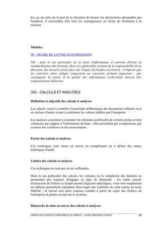 En cas de refus de la part de la direction de fournir les déclarations demandées par
l'auditeur, il conviendra d'en tirer les conséquences en terme de limitation à la
mission.




Modèles

9P - TRAME DE LETTRE D'AFFIRMATION

NB : dans le cas particulier de la lettre d'affirmation, il convient d'éviter la
standardisation des formules (hors les généralités traitant de la responsabilité de la
direction, des mesures prises face aux risques de fraudes et erreurs) ; il importe que
les courriers ainsi rédigés comportent un caractère probant important ; par
conséquent, la teneur et la qualité des informations recherchées doivent être
soigneusement élaborées


345 - CALCULS ET ANALYSES

Définition et objectifs des calculs et analyses

Les calculs visent à contrôler l'exactitude arithmétique des documents collectés ou à
en réaliser d'autres visant à confronter les valeurs établies par l'entreprise.

Les analyses consistent à examiner les éléments justificatifs de certains postes et leur
cohérence par rapport à l'information de base ; elles procèdent par comparaison, par
examen des variations ou des mouvements.


Portée des calculs et analyses

Ces techniques sont mises en œuvre en complément ou à défaut des autres
techniques d'audit.


Limites des calculs et analyses

Ces techniques ne sont pas en soi suffisantes.

Dans le cas particulier des calculs, les volumes ou la complexité des données ne
permettent pas toujours d'engager ce type de démarche ; les outils actuels
d'extraction de fichiers et d'audit assisté (logiciels spécifiques, voire tout simplement
un tableur) permettent cependant d'envisager des contrôles de cette nature en toute
fiabilité ; le travail sera alors toujours conduit à partir de copie des fichiers de
l'entreprise et jamais en réel sur le système.


Démarche de mise en œuvre des calculs et analyses

ORDRE DES EXPERTS COMPTABLES DU MAROC – GUIDE PRATIQUE D’AUDIT                        38
 