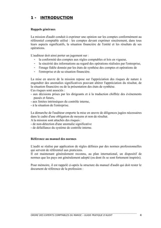 1-     INTRODUCTION


Rappels généraux

La mission d'audit conduit à exprimer une opinion sur les comptes conformément au
référentiel comptable utilisé : les comptes devant exprimer sincèrement, dans tous
leurs aspects significatifs, la situation financière de l'entité et les résultats de ses
opérations.

L'auditeur doit ainsi porter un jugement sur :
  - la conformité des comptes aux règles comptables et lois en vigueur,
  - la sincérité des informations au regard des opérations réalisées par l'entreprise,
  - l'image fidèle donnée par les états de synthèse des comptes et opérations de
  - l'entreprise et de sa situation financière.

La mise en œuvre de la mission repose sur l'appréciation des risques de nature à
engendrer des anomalies significatives pouvant altérer l'appréciation du résultat, de
la situation financière ou de la présentation des états de synthèse.
Ces risques sont associés :
- aux décisions prises par les dirigeants et à la traduction chiffrée des événements
   passés et futurs,
- aux limites intrinsèques du contrôle interne,
- à la situation de l'entreprise.

La démarche de l'auditeur emporte la mise en œuvre de diligences jugées nécessaires
dans le cadre d'une obligation de moyens et non de résultat.
A la mission sont attachés des risques :
- de non-détection d'une anomalie significative
- de défaillance du système de contrôle interne.


Référence au manuel des normes

L'audit se réalise par application de règles définies par des normes professionnelles
qui servent de référentiel aux praticiens.
Il est maintenant généralement reconnu, au plan international, un dispositif de
normes que les pays ont généralement adopté (ou dont ils se sont fortement inspirés).

Pour mémoire, il est rappelé ci-après la structure du manuel d'audit qui doit rester le
document de référence de la profession :




ORDRE DES EXPERTS COMPTABLES DU MAROC – GUIDE PRATIQUE D’AUDIT                        4
 