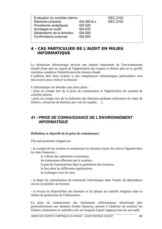 Evaluation du contrôle interne                             OEC 2102
  Eléments probants                   ISA 500 & s            OEC 2103
  Procédures analytiques              ISA 520
  Sondages en audit                   ISA 530
  Déclarations de la direction        ISA 580
  Confirmations externes              ISA 505


4 - CAS PARTICULIER DE L'AUDIT EN MILIEU
    INFORMATIQUE


La dimension informatique devient une donnée importante de l'environnement
d'audit d'une part au regard de l'appréciation des risques et d'autre part en ce qu'elle
rend plus complexe l'identification du chemin d'audit.
L'auditeur doit alors évaluer si des compétences informatiques particulières sont
nécessaires pour réaliser la mission.

L'informatique est abordée sous deux plans :
- prise en compte lors de la prise de connaissance et l'appréciation du système de
contrôle interne,
- prise en compte lors de la recherche des éléments probants (utilisation de copie de
fichiers, extraction de données par voie de requête, …).



41 - PRISE DE CONNAISSANCE DE L'ENVIRONNEMENT
     INFORMATIQUE

Définition et objectifs de la prise de connaissance

Elle doit permettre d'apprécier :

- la complexité du système et notamment les données issues de celui-ci figurant dans
les états financiers :
         le volume des opérations concernées,
         les traitements effectués par le système,
         la part de l'automatisme dans la génération des écritures,
         le lien entre les différentes applications,
         les échanges avec les tiers,

- le degré de centralisation du traitement informatique dans l'entité, de dépendance
envers un produit, un homme,

- le niveau de disponibilité des données et les phases de contrôle intégrées dans la
chaîne de production de l'information.

La prise de connaissance des traitements informatiques aboutissant plus
particulièrement aux données d'ordre financier, permet à l'auditeur de localiser les
fichiers, traitements et contrôles clés sur lesquels il peut s'appuyer lors de son audit.
ORDRE DES EXPERTS COMPTABLES DU MAROC – GUIDE PRATIQUE D’AUDIT                        40
 