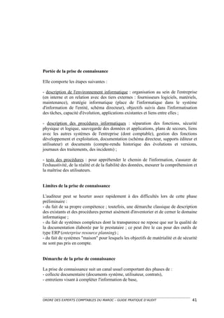 Portée de la prise de connaissance

Elle comporte les étapes suivantes :

- description de l'environnement informatique : organisation au sein de l'entreprise
(en interne et en relation avec des tiers externes : fournisseurs logiciels, matériels,
maintenance), stratégie informatique (place de l'informatique dans le système
d'information de l'entité, schéma directeur), objectifs suivis dans l'informatisation
des tâches, capacité d'évolution, applications existantes et liens entre elles ;

- description des procédures informatiques : séparation des fonctions, sécurité
physique et logique, sauvegarde des données et applications, plans de secours, liens
avec les autres systèmes de l'entreprise (dont comptable), gestion des fonctions
développement et exploitation, documentation (schéma directeur, supports éditeur et
utilisateur) et documents (compte-rendu historique des évolutions et versions,
journaux des traitements, des incidents) ;

- tests des procédures : pour appréhender le chemin de l'information, s'assurer de
l'exhaustivité, de la réalité et de la fiabilité des données, mesurer la compréhension et
la maîtrise des utilisateurs.


Limites de la prise de connaissance

L'auditeur peut se heurter assez rapidement à des difficultés lors de cette phase
préliminaire :
- du fait de sa propre compétence ; toutefois, une démarche classique de description
des existants et des procédures permet aisément d'inventorier et de cerner le domaine
informatique ;
- du fait de systèmes complexes dont la transparence ne repose que sur la qualité de
la documentation élaborée par le prestataire ; ce peut être le cas pour des outils de
type ERP (enterprise resource planning) ;
- du fait de systèmes "maison" pour lesquels les objectifs de matérialité et de sécurité
ne sont pas pris en compte.


Démarche de la prise de connaissance

La prise de connaissance suit un canal usuel comportant des phases de :
- collecte documentaire (documents système, utilisateur, contrats),
- entretiens visant à compléter l'information de base,



ORDRE DES EXPERTS COMPTABLES DU MAROC – GUIDE PRATIQUE D’AUDIT                        41
 