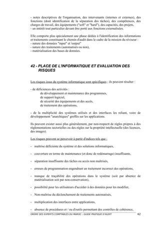- notes descriptives de l'organisation, des intervenants (internes et externes), des
fonctions (dont identification de la séparation des tâches), des compétences, des
charges de travail, des équipements ("soft" et "hard"), des capacités, des projets,
- un intérêt tout particulier devant être porté aux fonctions externalisées.

Elle comporte plus spécialement une phase dédiée à l'identification des informations
et traitements constituant le chemin d'audit dans le cadre de la mission du réviseur :
- nature des données "input" et 'output"
- nature des traitements (automatisés ou non),
- matérialisation des bases de données.



42 - PLACE DE L'INFORMATIQUE ET EVALUATION DES
     RISQUES

Les risques issus du système informatique sont spécifiques ; ils peuvent résulter :

- de déficiences des activités :
        de développement et maintenance des programmes,
        de support logiciel,
        de sécurité des équipements et des accès,
        de traitement des opérations,

- de la multiplicité des systèmes utilisés et des interfaces les reliant, voire de
développement "anarchiques" greffés sur les applications.

Ils peuvent exister aussi plus généralement, par non-respectt de règles propres à des
réglementations sectorielles ou des règles sur la propriété intellectuelle (des licences,
des images).

Les risques peuvent se percevoir à partir d'indices tels que :

- maîtrise déficiente du système et des solutions informatiques,

- couverture en terme de maintenance (et donc de redémarrage) insuffisante,

- séparation insuffisante des tâches ou accès non maîtrisés,

- erreurs de programmation engendrant un traitement incorrect des opérations,

- manque de traçabilité des opérations dans le système (soit par absence de
  matérialisation soit par non-conservation),

- possibilité pour les utilisateurs d'accéder à des données pour les modifier,

- Non-maîtrise du déclenchement de traitements automatisés,

- multiplication des interfaces entre applications,

- absence de procédures et / ou d'outils permettant des contrôles de cohérence,
ORDRE DES EXPERTS COMPTABLES DU MAROC – GUIDE PRATIQUE D’AUDIT                        42
 