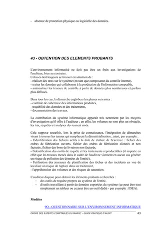 - absence de protection physique ou logicielle des données.




43 - OBTENTION DES ELEMENTS PROBANTS

L'environnement informatisé ne doit pas être un frein aux investigations de
l'auditeur, bien au contraire.
Celui-ci doit toujours se trouver en situation de :
- réaliser des tests sur le système (en tant que composante du contrôle interne),
- traiter les données qui collaborent à la production de l'information comptable,
- automatiser les travaux de contrôle à partir de données plus nombreuses et parfois
plus diffuses.

Dans tous les cas, la démarche englobera les phases suivantes :
- contrôle de cohérence des informations produites,
- traçabilité des données et des traitements,
- documentation des travaux.

La contribution du système informatique apparaît très nettement par les moyens
d'investigation qu'il offre à l'auditeur ; en effet, les volumes ne sont plus un obstacle,
les tris, requêtes et analyses deviennent aisés.

Cela suppose toutefois, lors la prise de connaissance, l'intégration de démarches
visant à trouver les termes qui remplacent la dématérialisation ; ainsi, par exemple :
- l'identification des fichiers actifs à la date de clôture de l'exercice : fichier des
ordres de fabrication ouverts, fichier des ordres de fabrication clôturés et non
facturés, fichier des bons de livraison non facturés,
- l'identification des outils de requête et les traitements reproductibles (il importe en
effet que les travaux menés dans le cadre de l'audit ne viennent en aucun cas générer
un risque de pollution des données de l'entité),
- l'utilisation des journaux de planification des tâches et des incidents en vue de
localiser un risque de rupture dans un traitement,
- l'appréhension des volumes et des risques de saturation.

L'auditeur dispose pour obtenir les éléments probants recherchés :
    - des outils de requête propres au système de l'entité,
    - d'outils travaillant à partir de données exportées du système (ce peut être tout
       simplement un tableur ou ce peut être un outil dédié - par exemple : IDEA).


Modèles

           9Q - QUESTIONNAIRE SUR L'ENVIRONNEMENT INFORMATIQUE
ORDRE DES EXPERTS COMPTABLES DU MAROC – GUIDE PRATIQUE D’AUDIT                         43
 