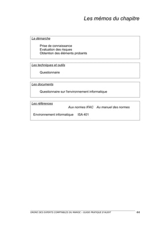 Les mémos du chapitre


La démarche

       Prise de connaissance
       Evaluation des risques
       Obtention des éléments probants


Les techniques et outils

       Questionnaire


Les documents

       Questionnaire sur l'environnement informatique


Les références
                             Aux normes IFAC      Au manuel des normes

  Environnement informatique        ISA 401




ORDRE DES EXPERTS COMPTABLES DU MAROC – GUIDE PRATIQUE D’AUDIT           44
 