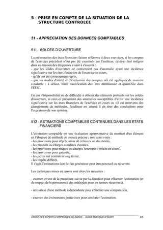 5 - PRISE EN COMPTE DE LA SITUATION DE LA
    STRUCTURE CONTROLEE



51 - APPRECIATION DES DONNEES COMPTABLES


511 - SOLDES D'OUVERTURE

La présentation des états financiers faisant référence à deux exercices, si les comptes
de l'exercice précédent n'ont pas été examinés par l'auditeur, celui-ci doit intégrer
dans sa mission des diligences visant à s'assurer :
- que les soldes d'ouverture ne contiennent pas d'anomalie ayant une incidence
significative sur les états financiers de l'exercice en cours,
- qu'ils ont été correctement repris,
- que les modes d'arrêté et d'évaluation des comptes ont été appliqués de manière
constante ; à défaut, toute modification doit être mentionnée et quantifiée dans
l'ETIC.

En cas d'impossibilité ou de difficulté à obtenir des éléments probants sur les soldes
d'ouverture, si ceux-ci présentent des anomalies susceptibles d'avoir une incidence
significative sur les états financiers de l'exercice en cours ou s'il est intervenu des
changements de méthodes, l'auditeur est amené à en tirer des conclusions pour
l'expression de son opinion.


512 - ESTIMATIONS COMPTABLES CONTENUES DANS LES ETATS
     FINANCIERS

L'estimation comptable est une évaluation approximative du montant d'un élément
en l'absence de méthode de mesure précise ; sont ainsi visés :
- les provisions pour dépréciation de créances ou des stocks,
- les produits ou charges constatés d'avance,
- les provisions pour risques ou charges (exemple : procès en cours),
- les provisions pour garantie,
- les pertes sur contrats à long terme,
- les impôts différés.
Il s'agit d'estimations dont le fait générateur peut être ponctuel ou récurrent.

Les techniques mises en œuvre sont alors les suivantes :

- examen et test de la procédure suivie par la direction pour effectuer l'estimation (et
du respect de la permanence des méthodes pour les termes récurrents),

- utilisation d'une méthode indépendante pour effectuer une comparaison,

- examen des événements postérieurs pour conforter l'estimation.




ORDRE DES EXPERTS COMPTABLES DU MAROC – GUIDE PRATIQUE D’AUDIT                       45
 