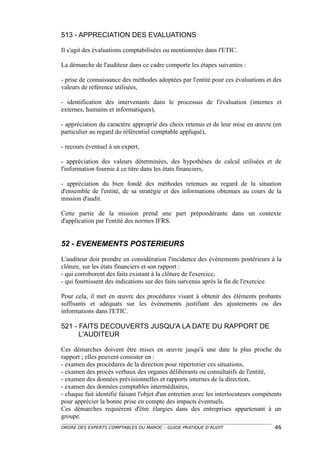 513 - APPRECIATION DES EVALUATIONS

Il s'agit des évaluations comptabilisées ou mentionnées dans l'ETIC.

La démarche de l'auditeur dans ce cadre comporte les étapes suivantes :

- prise de connaissance des méthodes adoptées par l'entité pour ces évaluations et des
valeurs de référence utilisées,

- identification des intervenants dans le processus de l'évaluation (internes et
externes, humains et informatiques),

- appréciation du caractère approprié des choix retenus et de leur mise en œuvre (en
particulier au regard du référentiel comptable appliqué),

- recours éventuel à un expert,

- appréciation des valeurs déterminées, des hypothèses de calcul utilisées et de
l'information fournie à ce titre dans les états financiers,

- appréciation du bien fondé des méthodes retenues au regard de la situation
d'ensemble de l'entité, de sa stratégie et des informations obtenues au cours de la
mission d'audit.

Cette partie de la mission prend une part prépondérante dans un contexte
d'application par l'entité des normes IFRS.


52 - EVENEMENTS POSTERIEURS
L'auditeur doit prendre en considération l'incidence des événements postérieurs à la
clôture, sur les états financiers et son rapport :
- qui corroborent des faits existant à la clôture de l'exercice,
- qui fournissent des indications sur des faits survenus après la fin de l'exercice.

Pour cela, il met en œuvre des procédures visant à obtenir des éléments probants
suffisants et adéquats sur les événements justifiant des ajustements ou des
informations dans l'ETIC.

521 - FAITS DECOUVERTS JUSQU'A LA DATE DU RAPPORT DE
      L'AUDITEUR

Ces démarches doivent être mises en œuvre jusqu'à une date la plus proche du
rapport ; elles peuvent consister en :
- examen des procédures de la direction pour répertorier ces situations,
- examen des procès verbaux des organes délibérants ou consultatifs de l'entité,
- examen des données prévisionnelles et rapports internes de la direction,
- examen des données comptables intermédiaires,
- chaque fait identifié faisant l'objet d'un entretien avec les interlocuteurs compétents
pour apprécier la bonne prise en compte des impacts éventuels.
Ces démarches requièrent d'être élargies dans des entreprises appartenant à un
groupe.
ORDRE DES EXPERTS COMPTABLES DU MAROC – GUIDE PRATIQUE D’AUDIT                        46
 