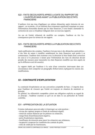 522 - FAITS DECOUVERTS APRES LA DATE DU RAPPORT DE
      L'AUDITEUR MAIS AVANT LA PUBLICATION DES ETATS
      FINANCIERS

L'auditeur n'est pas tenu d'appliquer ces mêmes démarches après émission de son
rapport ; en revanche, s'il est informé d'un événement significatif remettant en cause
l'information d'ensemble donnée par les états financiers, il sera fondé à demander la
correction de ceux-ci (l'auditeur rédigeant alors un nouveau rapport).

Au cas où l'entité refuserait de modifier ses comptes, l'auditeur en tire les
conséquences pour les termes de son rapport.


523 - FAITS DECOUVERTS APRES LA PUBLICATION DES ETATS
      FINANCIERS

Après publication des comptes, l'auditeur n'est pas tenu à des démarches particulières ;
si des faits de nature à modifier notablement les états financiers sont portés à sa
connaissance, l'auditeur doit examiner avec la direction le bien fondé d'une correction
de ceux-ci et le processus à mener pour l'information des tiers (la direction devant
prendre des mesures pour transmettre les états financiers modifiés aux tiers auprès de
qui la diffusion avait été assurée).

Le rapport établi par l'auditeur à la suite d'une correction intervenant dans ces
circonstances doit comporter un paragraphe d'observation expliquant les raisons des
modifications.



53 - CONTINUITÉ D'EXPLOITATION

La continuité d'exploitation est une convention comptable de base ; il importe donc
pour l'auditeur de s'assurer que l'entité est toujours en situation de maintenir ce
principe.
En général, les référentiels comptables créent une obligation explicite au regard de
ce principe ; l'auditeur examine ce qu'il en est dans le cas particulier de l'entité
contrôlée.


531 - APPRECIATION DE LA SITUATION

Certains indicateurs peuvent aider à s'interroger sur cette position :
- niveau des capitaux propres et fonds de roulement négatif,
- retrait du soutien financier par les prêteurs ou créanciers,
- marge brute d'autofinancement négative,
- perte d'exploitation importante,
- insuffisance de trésorerie pour payer les créanciers aux échéances,
- incapacité à respecter les conditions des contrats de prêts,
- refus de crédit par les fournisseurs,
ORDRE DES EXPERTS COMPTABLES DU MAROC – GUIDE PRATIQUE D’AUDIT                     47
 
