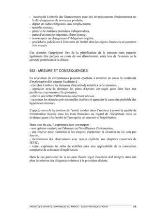 - incapacité à obtenir des financements pour des investissements fondamentaux ou
  le développement de nouveaux produits,
- départ de cadres dirigeants sans remplacement,
- troubles sociaux,
- pénurie de matières premières indispensables,
- perte d'un marché important, d'une licence,
- non-respect ou changement d'obligations légales,
- procédures judiciaires à l'encontre de l'entité dont les enjeux financiers ne pourront
  être assurés.

Ces données s'apprécient lors de la planification de la mission mais peuvent
également être perçues au cours de son déroulement, voire lors de l'examen de la
période postérieure à la clôture.


532 - MESURE ET CONSEQUENCES

La révélation de circonstances pouvant conduire à remettre en cause la continuité
d'exploitation doit amener l'auditeur à :
- chercher à réduire les éléments d'incertitude relatifs à cette situation,
- apprécier avec la direction les plans d'actions envisagés pour faire face aux
problèmes et poursuivre l'exploitation,
- obtenir une lettre d'affirmation concernant ceux-ci,
- examiner les données prévisionnelles établies et apprécier le caractère probable des
hypothèses retenues.

L'appréciation de la position de l'entité conduit alors l'auditeur à revoir la qualité de
l'information fournie dans les états financiers au regard de l'incertitude mise en
évidence quant à la faculté de l'entreprise de poursuivre l'exploitation.

Dans tous les cas, il exprimera dans son rapport :
- une opinion motivée sur l'absence ou l'insuffisance d'information,
- une réserve pour limitation si les moyens d'apprécier la situation ne lui sont pas
fournis,
- mentionnera des observations avec renvoi explicite aux chapitres concernés de
l'ETIC,
- voire, exprimera un refus de certifier pour non applicabilité de la convention
comptable de continuité d'exploitation.

Dans le cas particulier de la mission d'audit légal, l'auditeur doit intégrer dans son
plan de mission des diligences relatives à la procédure d'alerte.




ORDRE DES EXPERTS COMPTABLES DU MAROC – GUIDE PRATIQUE D’AUDIT                        48
 