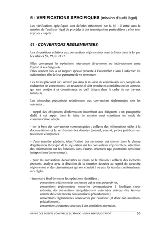 6 - VERIFICATIONS SPECIFIQUES (mission d'audit légal)
Les vérifications spécifiques sont définies strictement par la loi ; il entre dans la
mission de l'auditeur légal de procéder à des investigations particulières ; elles sont
reprises ci-après.


61 - CONVENTIONS REGLEMENTEES

Les dispositions relatives aux conventions réglementées sont définies dans la loi par
les articles 58, 59, 61 et 97.

Elles concernent les opérations intervenant directement ou indirectement entre
l'entité et ses dirigeants.
Elles donnent lieu à un rapport spécial présenté à l'assemblée visant à informer les
actionnaires afin de leur permettre de se prononcer.

Les textes précisent qu'il n'entre pas dans la mission du commissaire aux comptes de
rechercher les conventions ; en revanche, il doit prendre en considération les données
qui sont portées à sa connaissance ou qu'il détecte dans le cadre de ses travaux
habituels.

Les démarches préconisées relativement aux conventions réglementées sont les
suivantes :

- rappel des obligations d'information incombant aux dirigeants ; un paragraphe
dédié à cet aspect dans la lettre de mission peut constituer un mode de
communication adapté,

- sur la base des conventions communiquées : collecte des informations utiles à la
documentation et la vérification des données (conseil, contrat, pièces justificatives,
traitement comptable),

- d'une manière générale, identification des personnes qui entrent dans le champ
d'application théorique de la législation sur les conventions réglementées, obtention
des informations sur les fonctions dans d'autres structures (qui pourraient constituer
interpositions de personnes),

- pour les conventions découvertes au cours de la mission : collecte des éléments
probants, analyse avec la direction de la situation détectée au regard du caractère
réglementée et des circonstances qui ont conduit à ne pas les traitées conformément
aux règles,

- inventaire final de toutes les opérations identifiées :
        conventions réglementées anciennes qui se sont poursuivies,
        conventions réglementées nouvelles communiquées à l'auditeur (pour
        mémoire, des conventions irrégulièrement autorisées doivent être traitées
        comme des conventions non autorisées préalablement),
        conventions réglementées découvertes par l'auditeur (et donc non autorisées
        préalablement),
        conventions courantes conclues à des conditions normales.

ORDRE DES EXPERTS COMPTABLES DU MAROC – GUIDE PRATIQUE D’AUDIT                      50
 