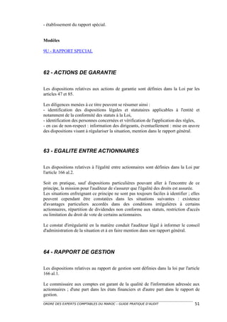 - établissement du rapport spécial.


Modèles

9U - RAPPORT SPECIAL



62 - ACTIONS DE GARANTIE

Les dispositions relatives aux actions de garantie sont définies dans la Loi par les
articles 47 et 85.

Les diligences menées à ce titre peuvent se résumer ainsi :
- identification des dispositions légales et statutaires applicables à l'entité et
notamment de la conformité des statuts à la Loi,
- identification des personnes concernées et vérification de l'application des règles,
- en cas de non-respect : information des dirigeants, éventuellement : mise en œuvre
des dispositions visant à régulariser la situation, mention dans le rapport général.



63 - EGALITE ENTRE ACTIONNAIRES

Les dispositions relatives à l'égalité entre actionnaires sont définies dans la Loi par
l'article 166 al.2.

Soit en pratique, sauf dispositions particulières pouvant aller à l'encontre de ce
principe, la mission pour l'auditeur de s'assurer que l'égalité des droits est assurée.
Les situations enfreignant ce principe ne sont pas toujours faciles à identifier ; elles
peuvent cependant être constatées dans les situations suivantes : existence
d'avantages particuliers accordés dans des conditions irrégulières à certains
actionnaires, répartition de dividendes non conforme aux statuts, restriction d'accès
ou limitation du droit de vote de certains actionnaires.

Le constat d'irrégularité en la matière conduit l'auditeur légal à informer le conseil
d'administration de la situation et à en faire mention dans son rapport général.



64 - RAPPORT DE GESTION

Les dispositions relatives au rapport de gestion sont définies dans la loi par l'article
166 al.1.

Le commissaire aux comptes est garant de la qualité de l'information adressée aux
actionnaires ; d'une part dans les états financiers et d'autre part dans le rapport de
gestion.
ORDRE DES EXPERTS COMPTABLES DU MAROC – GUIDE PRATIQUE D’AUDIT                       51
 