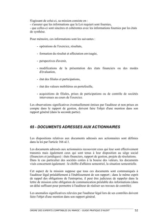 S'agissant de celui-ci, sa mission consiste en :
- s'assurer que les informations que la Loi requiert sont fournies,
- que celles-ci sont sincères et cohérentes avec les informations fournies par les états
de synthèse.

Pour mémoire, ces informations sont les suivantes :

     - opérations de l'exercice, résultats,

     - formation du résultat et affectation envisagée,

     - perspectives d'avenir,

     - modifications de la présentation des états financiers ou des modes
       d'évaluation,

     - état des filiales et participations,

     - état des valeurs mobilières en portefeuille,

     - acquisitions de filiales, prises de participations ou de contrôle de sociétés
       intervenues au cours de l'exercice.

Les observations significatives éventuellement émises par l'auditeur et non prises en
compte dans le rapport de gestion, doivent faire l'objet d'une mention dans son
rapport général (dans la seconde partie).



65 - DOCUMENTS ADRESSES AUX ACTIONNAIRES

Les dispositions relatives aux documents adressés aux actionnaires sont définies
dans la loi par l'article 166 al.1.

Les documents adressés aux actionnaires recouvrent ceux qui leur sont effectivement
transmis mais également ceux qui sont tenus à leur disposition au siège social
(financiers et juridiques) : états financiers, rapport de gestion, projets de résolutions.
Dans le cas particulier des sociétés cotées à la bourse des valeurs, les documents
visés concernent également : le chiffre d'affaires semestriel, la situation semestrielle.

Cet aspect de la mission suppose que tous ces documents sont communiqués à
l'auditeur légal préalablement à l'établissement de son rapport ; dans le même esprit
de rappel des obligations de l'entreprise, il peut être judicieux de rappeler dans la
lettre de mission cette obligation de communication préalable des informations (dans
un délai suffisant pour permettre à l'auditeur de réaliser ses travaux de contrôle).

Les anomalies significatives relevées par l'auditeur légal lors de ses contrôles doivent
faire l'objet d'une mention dans son rapport général.



ORDRE DES EXPERTS COMPTABLES DU MAROC – GUIDE PRATIQUE D’AUDIT                         52
 