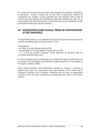 Les modes de communication nouveaux dont disposent les entreprises aujourd'hui,
en particulier : Internet, n'entrent pas de droit dans le champ des contrôles du
commissaire aux comptes ; il peut cependant être utile d'intégrer dans le plan de
mission une revue régulière des informations financières diffusées par cette voie et
éventuellement faire des observations à la direction si des erreurs manifestes (ou des
présentations fallacieuses) étaient constatées.


66 - ACQUISITION D'UNE FILIALE, PRISE DE PARTICIPATION
     ET DE CONTRÔLE

Les dispositions relatives à l'acquisition d'une filiale, les prises de participation ou de
contrôle sont définies dans la Loi par l'article 172 al.2.

Pour mémoire :
- est filiale, la société détenue à plus de 50%,
- est participation, la société détenue à hauteur de 10 à 50%,
- il y a prise de contrôle lorsqu'une société détermine les décisions dans les
assemblées générales d'une autre.

Les textes disposent que le commissaire aux comptes doit apporter l'information sur
ces données dans son rapport : par référence au rapport de gestion s'il est complet ou
de manière complète à défaut.

D'une manière générale, outre l'information formelle ici évoquée, il convient de
rappeler que la prise de connaissance menée par l'auditeur sur les entités liées à
l'entreprise contrôlée, doit le conduire à identifier tous les liens ou engagements
existant à ce titre, de nature à accroître les conséquences pour celle-ci et les risques
associés.




ORDRE DES EXPERTS COMPTABLES DU MAROC – GUIDE PRATIQUE D’AUDIT                          53
 
