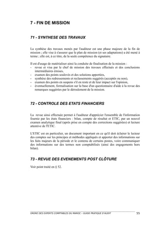 7 - FIN DE MISSION


71 - SYNTHESE DES TRAVAUX

La synthèse des travaux menés par l'auditeur est une phase majeure de la fin de
mission ; elle vise à s'assurer que le plan de mission (et ses adaptations) a été mené à
terme ; elle est, à ce titre, de la seule compétence du signataire.

Il est d'usage de matérialiser ainsi la conduite de finalisation de la mission :
- revue et visa par le chef de mission des travaux effectués et des conclusions
    intermédiaires émises,
- examen des points soulevés et des solutions apportées,
- synthèse des redressements et reclassements suggérés (acceptés ou non),
- examen des points en suspens s'il en reste et de leur impact sur l'opinion,
- éventuellement, formalisation sur la base d'un questionnaire d'aide à la revue des
    remarques suggérées par le déroulement de la mission.



72 - CONTROLE DES ETATS FINANCIERS

La revue ainsi effectuée permet à l'auditeur d'apprécier l'ensemble de l'information
fournie par les états financiers : bilan, compte de résultat et ETIC, par un nouvel
examen analytique final (après prise en compte des corrections suggérées) et lecture
attentive de l'ETIC.

L'ETIC est en particulier, un document important en ce qu'il doit éclairer le lecteur
des comptes sur les principes et méthodes appliqués et apporter des informations sur
les faits majeurs de la période et le contenu de certains postes, voire communiquer
des informations sur des termes non comptabilisés (ainsi des engagements hors
bilan).


73 - REVUE DES EVENEMENTS POST CLÔTURE

Voir point traité en § 52.




ORDRE DES EXPERTS COMPTABLES DU MAROC – GUIDE PRATIQUE D’AUDIT                       55
 