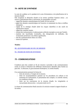 74 - NOTE DE SYNTHESE

La note de synthèse est le pendant de la note d'orientation et de planification de la
mission d'audit.
Elle récapitule la démarche d'audit et les termes justifiant l'opinion émise ; on
retrouve généralement dans ce document, les paragraphes suivants :
- rappel des données caractéristiques de l'entité, de son activité,
- rappel des données caractéristiques de l'exercice et notamment les faits et chiffres
   marquants,
- rappel de la stratégie d'audit (dont les risques identifiés) et des seuils de
   signification retenus,
- rappel des contrôles menés,
- résumé des reclassements et redressements sollicités (acceptés ou non par l'entité),
- mention des incertitudes éventuelles, des changements de méthodes, des
   événements postérieurs à la clôture significatifs,
- état des communications faites ou à faire,
- teneur de l'opinion.


Modèles

9R - QUESTIONNAIRE DE FIN DE MISSION

9S - TRAME DE NOTE DE SYNTHESE



75 - COMMUNICATIONS

L'auditeur peut être conduit en fin de mission à procéder à des communications
(orale ou écrite) à l'attention des différents interlocuteurs identifiés dans l'entité (ce
peut être : la direction, le gouvernement d'entreprise, le comité d'audit).

Ces communications prennent la forme de :
   - lettre de mission, à l'origine de la mission,
   - lettre de recommandations (portant sur les procédures de collecte et de
      traitement de l'information, la présentation des comptes, le contrôle interne,
      les conditions d'audit)
   - lettre sur les conclusions de la mission d'audit, les irrégularités et
      inexactitudes découvertes ; voir point traité en § 8.

La forme de communication finale associée à la mission restant le rapport d'audit en
lui-même.




ORDRE DES EXPERTS COMPTABLES DU MAROC – GUIDE PRATIQUE D’AUDIT                         56
 