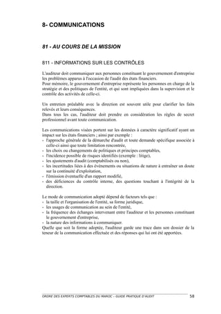 8- COMMUNICATIONS


81 - AU COURS DE LA MISSION


811 - INFORMATIONS SUR LES CONTRÔLES

L'auditeur doit communiquer aux personnes constituant le gouvernement d'entreprise
les problèmes apparus à l'occasion de l'audit des états financiers.
Pour mémoire, le gouvernement d'entreprise représente les personnes en charge de la
stratégie et des politiques de l'entité, et qui sont impliquées dans la supervision et le
contrôle des activités de celle-ci.

Un entretien préalable avec la direction est souvent utile pour clarifier les faits
relevés et leurs conséquences.
Dans tous les cas, l'auditeur doit prendre en considération les règles de secret
professionnel avant toute communication.

Les communications visées portent sur les données à caractère significatif ayant un
impact sur les états financiers ; ainsi par exemple :
- l'approche générale de la démarche d'audit et toute demande spécifique associée à
  celle-ci ainsi que toute limitation rencontrée,
- les choix ou changements de politiques et principes comptables,
- l'incidence possible de risques identifiés (exemple : litige),
- les ajustements d'audit (comptabilisés ou non),
- les incertitudes liées à des événements ou situations de nature à entraîner un doute
  sur la continuité d'exploitation,
- l'émission éventuelle d'un rapport modifié,
- des déficiences du contrôle interne, des questions touchant à l'intégrité de la
  direction.

Le mode de communication adopté dépend de facteurs tels que :
- la taille et l'organisation de l'entité, sa forme juridique,
- les usages de communication au sein de l'entité,
- la fréquence des échanges intervenant entre l'auditeur et les personnes constituant
  le gouvernement d'entreprise,
- la nature des informations à communiquer.
Quelle que soit la forme adoptée, l'auditeur garde une trace dans son dossier de la
teneur de la communication effectuée et des réponses qui lui ont été apportées.




ORDRE DES EXPERTS COMPTABLES DU MAROC – GUIDE PRATIQUE D’AUDIT                        58
 