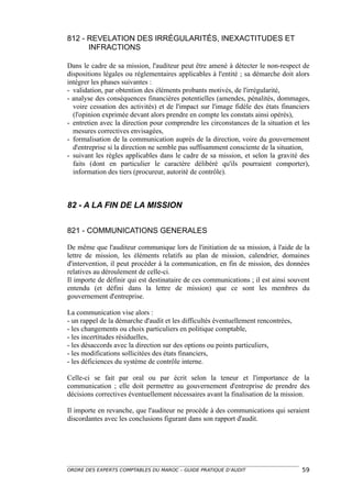 812 - REVELATION DES IRRÉGULARITÉS, INEXACTITUDES ET
      INFRACTIONS

Dans le cadre de sa mission, l'auditeur peut être amené à détecter le non-respect de
dispositions légales ou réglementaires applicables à l'entité ; sa démarche doit alors
intégrer les phases suivantes :
- validation, par obtention des éléments probants motivés, de l'irrégularité,
- analyse des conséquences financières potentielles (amendes, pénalités, dommages,
  voire cessation des activités) et de l'impact sur l'image fidèle des états financiers
  (l'opinion exprimée devant alors prendre en compte les constats ainsi opérés),
- entretien avec la direction pour comprendre les circonstances de la situation et les
  mesures correctives envisagées,
- formalisation de la communication auprès de la direction, voire du gouvernement
  d'entreprise si la direction ne semble pas suffisamment consciente de la situation,
- suivant les règles applicables dans le cadre de sa mission, et selon la gravité des
  faits (dont en particulier le caractère délibéré qu'ils pourraient comporter),
  information des tiers (procureur, autorité de contrôle).



82 - A LA FIN DE LA MISSION


821 - COMMUNICATIONS GENERALES

De même que l'auditeur communique lors de l'initiation de sa mission, à l'aide de la
lettre de mission, les éléments relatifs au plan de mission, calendrier, domaines
d'intervention, il peut procéder à la communication, en fin de mission, des données
relatives au déroulement de celle-ci.
Il importe de définir qui est destinataire de ces communications ; il est ainsi souvent
entendu (et défini dans la lettre de mission) que ce sont les membres du
gouvernement d'entreprise.

La communication vise alors :
- un rappel de la démarche d'audit et les difficultés éventuellement rencontrées,
- les changements ou choix particuliers en politique comptable,
- les incertitudes résiduelles,
- les désaccords avec la direction sur des options ou points particuliers,
- les modifications sollicitées des états financiers,
- les déficiences du système de contrôle interne.

Celle-ci se fait par oral ou par écrit selon la teneur et l'importance de la
communication ; elle doit permettre au gouvernement d'entreprise de prendre des
décisions correctives éventuellement nécessaires avant la finalisation de la mission.

Il importe en revanche, que l'auditeur ne procède à des communications qui seraient
discordantes avec les conclusions figurant dans son rapport d'audit.




ORDRE DES EXPERTS COMPTABLES DU MAROC – GUIDE PRATIQUE D’AUDIT                      59
 