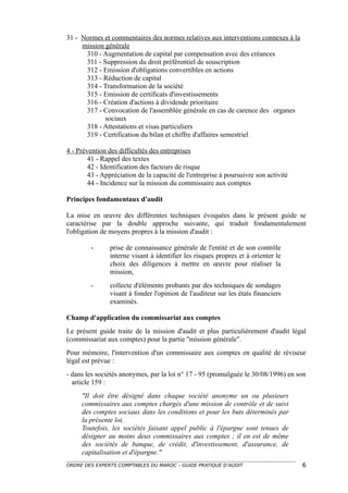 31 - Normes et commentaires des normes relatives aux interventions connexes à la
     mission générale
      310 - Augmentation de capital par compensation avec des créances
      311 - Suppression du droit préférentiel de souscription
      312 - Emission d'obligations convertibles en actions
      313 - Réduction de capital
      314 - Transformation de la société
      315 - Emission de certificats d'investissements
      316 - Création d'actions à dividende prioritaire
      317 - Convocation de l'assemblée générale en cas de carence des organes
             sociaux
      318 - Attestations et visas particuliers
      319 - Certification du bilan et chiffre d'affaires semestriel

4 - Prévention des difficultés des entreprises
        41 - Rappel des textes
        42 - Identification des facteurs de risque
        43 - Appréciation de la capacité de l'entreprise à poursuivre son activité
        44 - Incidence sur la mission du commissaire aux comptes

Principes fondamentaux d'audit

La mise en œuvre des différentes techniques évoquées dans le présent guide se
caractérise par la double approche suivante, qui traduit fondamentalement
l'obligation de moyens propres à la mission d'audit :

         -      prise de connaissance générale de l'entité et de son contrôle
                interne visant à identifier les risques propres et à orienter le
                choix des diligences à mettre en œuvre pour réaliser la
                mission,
         -      collecte d'éléments probants par des techniques de sondages
                visant à fonder l'opinion de l'auditeur sur les états financiers
                examinés.

Champ d'application du commissariat aux comptes
Le présent guide traite de la mission d'audit et plus particulièrement d'audit légal
(commissariat aux comptes) pour la partie "mission générale".
Pour mémoire, l'intervention d'un commissaire aux comptes en qualité de réviseur
légal est prévue :
- dans les sociétés anonymes, par la loi n° 17 - 95 (promulguée le 30/08/1996) en son
  article 159 :
     "Il doit être désigné dans chaque société anonyme un ou plusieurs
     commissaires aux comptes chargés d'une mission de contrôle et de suivi
     des comptes sociaux dans les conditions et pour les buts déterminés par
     la présente loi.
     Toutefois, les sociétés faisant appel public à l'épargne sont tenues de
     désigner au moins deux commissaires aux comptes ; il en est de même
     des sociétés de banque, de crédit, d'investissement, d'assurance, de
     capitalisation et d'épargne."
ORDRE DES EXPERTS COMPTABLES DU MAROC – GUIDE PRATIQUE D’AUDIT                       6
 