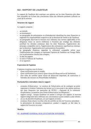 822 - RAPPORT DE L'AUDITEUR

Le rapport de l'auditeur doit exprimer son opinion sur les états financiers pris dans
leur ensemble sur la base des conclusions tirées des éléments probants collectés au
cours de la mission.

Structure du rapport

Le rapport comporte :

- un intitulé,
- un destinataire,
- un paragraphe de présentation ou d'introduction identifiant les états financiers et
  rappelant les responsabilités respectives de la direction de l'entité et de l'auditeur,
- un paragraphe décrivant la mission avec référence aux normes applicables et les
  diligences mises en œuvre (référence à l'examen par sondage des éléments
  justifiant les données contenues dans les états financiers, l'appréciation des
  principes comptables suivis, l'appréciation des estimations significatives retenues
  par la direction, l'appréciation de la présentation d'ensemble),
- un paragraphe d'opinion rappelant le référentiel comptable utilisé pour
  l'établissement des comptes et exprimant l'opinion de l'auditeur sur l'image fidèle
  (ou la présentation sincère) des comptes,
- la date du rapport,
- le nom et l'adresse de l'auditeur,
- et sa signature.

Expression de l'opinion

L'opinion s'exprime sous la forme :
- d'une certification pure et simple,
- d'une certification avec réserve (pour raison de désaccord ou de limitation),
- d'un refus de certifier (pour raison de désaccord important, de restrictions à
    l'étendue des travaux ou d'incertitudes multiples).

Particularités à introduire dans le rapport

-   existence d'observation : la vocation de l'observation est de souligner un point
    important et d'attirer l'attention du lecteur en le renvoyant à des parties précises
    des états financiers (en particulier de l'ETIC) ; s'agissant de la continuité
    d'exploitation, la mention sous forme d'observation est obligatoire ;
-   rapport corrigé : lorsque l'auditeur est amené à corriger son rapport, le nouveau
    rapport rédigé doit faire référence aux circonstances ayant conduit à cette refonte ;
-   en cas de pluralité d'auditeurs, un seul rapport est émis ;
-   existence d'une réserve ou d'un refus de certifier au titre de l'exercice précédent :
    la présentation de données comparatives conduit à rappeler ce fait dans le
    rapport de l'exercice en cours

Modèles

9T - RAPPORT GENERAL SUR LES ÉTATS DE SYNTHÈSE



ORDRE DES EXPERTS COMPTABLES DU MAROC – GUIDE PRATIQUE D’AUDIT                        60
 