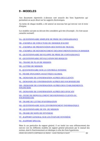 9 - MODELES

Aux documents répertoriés ci-dessous sont associés des liens hypertextes qui
permettent un accès direct sur les supports électroniques.
Au terme de chaque modèle, a été annexé un nouveau lien qui renvoie vers le texte
d'origine.

Les modèles suivants ne doivent être considérés qu'à titre d'exemple ; ils n'ont aucun
caractère normatif.


9A - QUESTIONNAIRE SIMPLIFIE DE PRISE DE CONNAISSANCE
9B - EXEMPLE DE STRUCTURE DU DOSSIER D'AUDIT
9C - EXEMPLE DE PRESENTATION DES NOTES DE TRAVAIL
9D - EXEMPLE DE REFERENCEMENT DES DOCUMENTS DANS UN DOSSIER
9E - QUESTIONNAIRE DEVELOPPE DE PRISE DE CONNAISSANCE
9F - QUESTIONNAIRE D'EVALUATION DES RISQUES
9G - TRAME DE PLAN DE MISSION
9H - LETTRE DE MISSION
9I - QUESTIONNAIRE SUR LE CONTROLE INTERNE
9J - TRAME D'EXAMEN ANALYTIQUE GLOBAL
9K - DEMANDE DE CONFIRMATION AUPRES DES CLIENTS
9L - DEMANDE DE CONFIRMATION AUPRES DES FOURNISSEURS
9M - DEMANDE DE CONFIRMATION AUPRES DES ETABLISSEMENTS
FINANCIERS
9N - DEMANDE DE CONFIRMATION AUPRES DES AVOCATS
9O - FICHE DE DEPOUILLEMENT DES REPONSES CLIENTS OU
FOURNISSEURS
9P - TRAME DE LETTRE D'AFFIRMATION
9Q - QUESTIONNAIRE SUR L'ENVIRONNEMENT INFORMATIQUE
9R - QUESTIONNAIRE DE FIN DE MISSION
9S - TRAME DE NOTE DE SYNTHESE
9T - RAPPORT GENERAL SUR LES ÉTATS DE SYNTHÈSE
9U - RAPPORT SPECIAL

Dans le cas particulier du rapport général, il est inséré (en sous référencement) des
renvois vers les différents modèles de rapport général préconisés par le manuel des
normes, dont le fonctionnement est identique à celui des liens hypertextes.
ORDRE DES EXPERTS COMPTABLES DU MAROC – GUIDE PRATIQUE D’AUDIT                     62
 