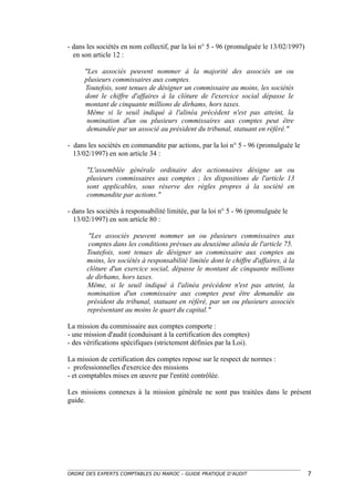 - dans les sociétés en nom collectif, par la loi n° 5 - 96 (promulguée le 13/02/1997)
  en son article 12 :

      "Les associés peuvent nommer à la majorité des associés un ou
      plusieurs commissaires aux comptes.
      Toutefois, sont tenues de désigner un commissaire au moins, les sociétés
      dont le chiffre d'affaires à la clôture de l'exercice social dépasse le
      montant de cinquante millions de dirhams, hors taxes.
       Même si le seuil indiqué à l'alinéa précédent n'est pas atteint, la
       nomination d'un ou plusieurs commissaires aux comptes peut être
       demandée par un associé au président du tribunal, statuant en référé."

- dans les sociétés en commandite par actions, par la loi n° 5 - 96 (promulguée le
  13/02/1997) en son article 34 :

       "L'assemblée générale ordinaire des actionnaires désigne un ou
       plusieurs commissaires aux comptes ; les dispositions de l'article 13
       sont applicables, sous réserve des règles propres à la société en
       commandite par actions."

- dans les sociétés à responsabilité limitée, par la loi n° 5 - 96 (promulguée le
  13/02/1997) en son article 80 :

       "Les associés peuvent nommer un ou plusieurs commissaires aux
       comptes dans les conditions prévues au deuxième alinéa de l'article 75.
       Toutefois, sont tenues de désigner un commissaire aux comptes au
       moins, les sociétés à responsabilité limitée dont le chiffre d'affaires, à la
       clôture d'un exercice social, dépasse le montant de cinquante millions
       de dirhams, hors taxes.
       Même, si le seuil indiqué à l'alinéa précédent n'est pas atteint, la
       nomination d'un commissaire aux comptes peut être demandée au
       président du tribunal, statuant en référé, par un ou plusieurs associés
       représentant au moins le quart du capital."

La mission du commissaire aux comptes comporte :
- une mission d'audit (conduisant à la certification des comptes)
- des vérifications spécifiques (strictement définies par la Loi).

La mission de certification des comptes repose sur le respect de normes :
- professionnelles d'exercice des missions
- et comptables mises en œuvre par l'entité contrôlée.

Les missions connexes à la mission générale ne sont pas traitées dans le présent
guide.




ORDRE DES EXPERTS COMPTABLES DU MAROC – GUIDE PRATIQUE D’AUDIT                          7
 