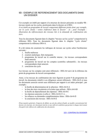 9D - EXEMPLE DE REFERENCEMENT DES DOCUMENTS DANS
     UN DOSSIER


Cet exemple est établi par rapport à la structure de dossier présentée en modèle 9B :
travaux menés sur les cycles, positionnés dans le dossier en § DE6 :
il est établi un programme de travail comportant différents points dont, par exemple,
sur le cycle clients / ventes (référencé dans le dossier : A) ; pour l'exemple :
illustration du référencement des travaux liés à la demande de confirmation des
tiers.

Tous les documents figurant dans le chapitre "travaux sur les cycles" comporteront la
référence DE6. Tous les documents figurant dans le chapitre "cycle clients"
comporteront la référence DE6-A.

Il a été retenu de construire les rubriques de travaux sur cycles selon l'architecture
suivante :
    1. feuille maîtresse
    2. examen analytique, faits marquants
    3. programme de travail sur le contrôle interne ; les travaux correspondants
        étant annexés
    4. programme de travail sur les comptes (contrôles substantifs) ; les travaux
        correspondants étant annexés
    5. conclusion du cycle

Les travaux sur les comptes sont ainsi référencés : DE6-A4 suivi de la référence du
point du programme de travail correspondant.

Ainsi, si les travaux de confirmation des tiers figurent en point 9 du programme de
travail, les documents relatifs à ces diligences seront référencés : DE6-A4-8 et tous
les documents associés seront sous référencés par rapport à cet index principal ; par
exemple :
    - la feuille de détermination de la sélection : DE6-A4-8-A
    - la liste des tiers circularisés et la lettre type utilisée : DE6-A4-8-B
    - la feuille de dépouillement des réponses : DE6-A4-8-C
    - les réponses annexées à celle-ci : DE6-A4-8-C1 à …
    - les relances ou demandes complémentaires faites : DE6-A4-8-D
    - la conclusion des travaux : DE6-A4-8-E

D'une manière générale, il importe de définir, au sein du cabinet d'audit, un modèle conventionnel (de
dossier, de structure, de classement interne et une table de symboles) qui permet à chaque intervenant
d'acquérir des réflexes de codification des documents.


                                                                   223 - CONTENU DU DOSSIER




ORDRE DES EXPERTS COMPTABLES DU MAROC – GUIDE PRATIQUE D’AUDIT                                     70
 