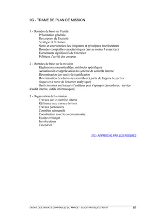 9G - TRAME DE PLAN DE MISSION


1 - Données de base sur l'entité
       Présentation générale
       Description de l'activité
       Stratégie et évolution
       Noms et coordonnées des dirigeants et principaux interlocuteurs
       Données comptables caractéristiques (sur au moins 3 exercices)
       Evénements significatifs de l'exercice
       Politique d'arrêté des comptes

2 - Données de base sur la mission
        Réglementation particulière, méthodes spécifiques
        Actualisation et appréciation du système de contrôle interne
        Détermination des seuils de signification
        Détermination des domaines sensibles (à partir de l'approche par les
        risques et à partir de l'examen analytique)
        Outils internes sur lesquels l'auditeur peut s'appuyer (procédures, service
d'audit interne, outils informatiques)

3 - Organisation de la mission
       Travaux sur le contrôle interne
       Référence aux travaux de tiers
       Travaux particuliers
       Contrôles substantifs
       Coordination avec le co-commissaire
       Equipe et budget
       Interlocuteurs
       Calendrier


                                                  312 - APPROCHE PAR LES RISQUES




ORDRE DES EXPERTS COMPTABLES DU MAROC – GUIDE PRATIQUE D’AUDIT                        87
 