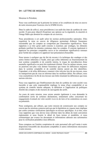 9H - LETTRE DE MISSION


Monsieur le Président,

Nous vous confirmons par la présente les termes et les conditions de mise en oeuvre
de notre mission pour l'exercice clos le JJ/MM/AAAA.

Dans le cadre de celle-ci, nous procéderons à un audit des états de synthèse de votre
société. Il aura pour objectif d'exprimer une opinion sur la régularité, la sincérité et
l'image fidèle que donnent les comptes de cet exercice.

Nous procéderons à cet audit selon les normes professionnelles nationales. Elles
requièrent la mise en oeuvre de diligences permettant d'obtenir l'assurance
raisonnable que les comptes ne comportent pas d'anomalies significatives. Nous
rappelons à ce titre qu'un audit consiste à examiner, par sondages, les éléments
probants justifiant les données contenues dans les comptes. Il consiste également à
apprécier les principes comptables suivis et les estimations significatives retenues
pour l'arrêté des comptes et à apprécier leur présentation d'ensemble.

Nous tenons à souligner que du fait du recours à la technique des sondages et des
autres limites inhérentes à l'audit, ainsi que celles inhérentes au fonctionnement de
tout système comptable et de contrôle interne, le risque de non-détection d'une
anomalie significative ne peut être totalement éliminé. Pour les mêmes raisons, nous
ne pourrons non plus vous donner l'assurance que toutes les déficiences majeures
dans le système comptable et de contrôle interne auront pu être identifiées.
Cependant, si de telles déficiences venaient à être relevées lors de nos travaux, nous
ne manquerions pas de vous en informer dans les meilleurs délais. Par ailleurs, nous
vous soumettrons à la fin de nos travaux une lettre résumant les déficiences que nous
aurions relevées.

Nous vous rappelons que l'établissement des états de synthèse de votre société vous
incombe et que cette responsabilité implique la tenue d'une comptabilité et un
système de contrôle interne adéquats, la définition et l'application de politiques
d'arrêté des comptes et des mesures de sauvegarde des actifs.

Au cours de notre mission, nous serons amenés également à vous demander la
confirmation écrite de certaines déclarations, notamment celles concernant les
engagements éventuels de votre société vis-à-vis de tiers et les contentieux en cours
ou potentiels.

Nous soulignons, par ailleurs, que notre mission de commissaire aux comptes ne
couvre pas les missions connexes prévues par la législation en vigueur mais implique
par contre certaines vérifications spécifiques ou travaux spécifiques. A ce titre, nous
vous rappelons que vous devrez nous informer dans les délais de toute convention
réglementée et nous fournir le détail de leurs termes et modalités, et nous
communiquer par avance les documents et informations adressés aux actionnaires
pour la vérification préalable à leur diffusion.

Nous comptons sur l'entière coopération de votre personnel afin qu'il mette à notre
disposition l'ensemble des documents comptables et autres informations nécessaires
à notre mission.
ORDRE DES EXPERTS COMPTABLES DU MAROC – GUIDE PRATIQUE D’AUDIT                       88
 