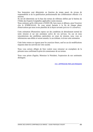 Nos honoraires sont déterminés en fonction du temps passé, du niveau de
responsabilité et de la qualification professionnelle des collaborateurs affectés à la
mission.
Ils ont été déterminés sur la base des termes de référence définis par le barème de
l’Ordre des Experts Comptables applicable à notre mission.
Nous estimons qu'ils s'élèveront à XXXX Dh. hors taxes et débours, pour l'exercice
clos le JJ/MM/AAAA. Ils vous seront facturés à la fin de chaque phase
d'intervention que nous avons planifiée de la façon suivante (préciser le calendrier).

Cette estimation d'honoraires repose sur des conditions de déroulement normal de
notre mission et sur une assistance active de vos services. Au cas où nous
rencontrerions des problèmes particuliers en cours de mission, nous vous en
informerons sans délais et serons amenés, le cas échéant, à réviser cette estimation.

Cette lettre restera en vigueur pour les exercices futurs, sauf en cas de modifications
majeures dans les activités de votre société.

Nous vous serions obligés de bien vouloir nous retourner un exemplaire de la
présente nous confirmant la prise de connaissance de ses termes.

Nous vous prions d'agréer, Monsieur le Président, l'expression de nos sentiments
distingués.


                                                  312 - APPROCHE PAR LES RISQUES




ORDRE DES EXPERTS COMPTABLES DU MAROC – GUIDE PRATIQUE D’AUDIT                      89
 