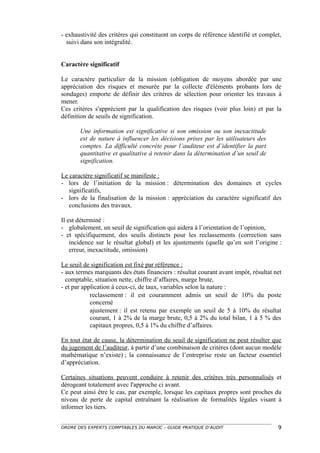 - exhaustivité des critères qui constituent un corps de référence identifié et complet,
  suivi dans son intégralité.


Caractère significatif

Le caractère particulier de la mission (obligation de moyens abordée par une
appréciation des risques et mesurée par la collecte d'éléments probants lors de
sondages) emporte de définir des critères de sélection pour orienter les travaux à
mener.
Ces critères s'apprécient par la qualification des risques (voir plus loin) et par la
définition de seuils de signification.

       Une information est significative si son omission ou son inexactitude
       est de nature à influencer les décisions prises par les utilisateurs des
       comptes. La difficulté concrète pour l’auditeur est d’identifier la part
       quantitative et qualitative à retenir dans la détermination d’un seuil de
       signification.

Le caractère significatif se manifeste :
- lors de l’initiation de la mission : détermination des domaines et cycles
   significatifs,
- lors de la finalisation de la mission : appréciation du caractère significatif des
   conclusions des travaux.

Il est déterminé :
- globalement, un seuil de signification qui aidera à l’orientation de l’opinion,
- et spécifiquement, des seuils distincts pour les reclassements (correction sans
    incidence sur le résultat global) et les ajustements (quelle qu’en soit l’origine :
    erreur, inexactitude, omission)

Le seuil de signification est fixé par référence :
- aux termes marquants des états financiers : résultat courant avant impôt, résultat net
  comptable, situation nette, chiffre d’affaires, marge brute,
- et par application à ceux-ci, de taux, variables selon la nature :
            reclassement : il est couramment admis un seuil de 10% du poste
            concerné
            ajustement : il est retenu par exemple un seuil de 5 à 10% du résultat
            courant, 1 à 2% de la marge brute, 0,5 à 2% du total bilan, 1 à 5 % des
            capitaux propres, 0,5 à 1% du chiffre d’affaires.

En tout état de cause, la détermination du seuil de signification ne peut résulter que
du jugement de l’auditeur, à partir d’une combinaison de critères (dont aucun modèle
mathématique n’existe) ; la connaissance de l’entreprise reste un facteur essentiel
d’appréciation.

Certaines situations peuvent conduire à retenir des critères très personnalisés et
dérogeant totalement avec l'approche ci avant.
Ce peut ainsi être le cas, par exemple, lorsque les capitaux propres sont proches du
niveau de perte de capital entraînant la réalisation de formalités légales visant à
informer les tiers.


ORDRE DES EXPERTS COMPTABLES DU MAROC – GUIDE PRATIQUE D’AUDIT                        9
 
