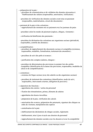 -- préparation de la paie :
    - procédure de communication et de validation des données nécessaires à
      l'établissement des salaires (responsables, autorisation, vérification) :

   - procédure de vérification des données sociales avant mise en paiement
      (responsables, matérialisation, circuit des documents) :

 -- paiement de la paie et des cotisations :
    - rapprochement des montants mis en paiement avec les journaux de paies

   - procédure selon les modes de paiement (espèces, chèques, virements) :

   - vérification du bénéficiaire des paiements :

   - procédure de déclaration des cotisations aux organismes sociaux (périodicité,
    responsables, contrôle des données) :

 -- comptabilisation :
    - procédure de rapprochement des documents sociaux et comptables (existence,
      responsables, modalités, formalisation, traitement des anomalies) :

   - procédure de suivi des prêts et avances :

   - justification des comptes (salaires, charges) :

   - procédure de détermination des provisions à constater lors des arrêtés
    comptables (identification de la nature des provisions, responsables, modalités de
    calcul et de comptabilisation) :

 -- contentieux :
    - existence de litiges sociaux (avec des salariés ou des organismes sociaux)

   - procédure de traitement des contentieux (identification, mode de suivi,
     responsables, intervenants externes, délégation de pouvoirs) :

 -- séparation des fonctions :
    - approbation des entrées / sorties du personnel
   - fixation des rémunérations, primes, éléments de salaires
   - approbation des heures travaillées
   - préparation de la paie, vérification des calculs
   - autorisation des avances, préparation des paiements, signature des chèques ou
     ordre de virement, manipulation des espèces
   - centralisation de la paie
   - établissement des déclarations de charges sociales, règlements
   - établissement, mise à jour et accès aux dossiers du personnel
   - rapprochement des données sociales avec les dossiers et avec la comptabilité

ORDRE DES EXPERTS COMPTABLES DU MAROC – GUIDE PRATIQUE D’AUDIT                       97
 