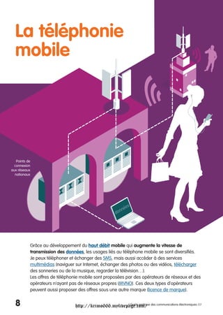La téléphonie
  mobile




   Points de
  connexion
aux réseaux
  nationaux




           Grâce au développement du haut débit mobile qui augmente la vitesse de
           transmission des données, les usages liés au téléphone mobile se sont diversifiés.
           Je peux téléphoner et échanger des SMS, mais aussi accéder à des services
           multimédias (naviguer sur Internet, échanger des photos ou des vidéos, télécharger
           des sonneries ou de la musique, regarder la télévision…).
           Les offres de téléphonie mobile sont proposées par des opérateurs de réseaux et des
           opérateurs n'ayant pas de réseaux propres (MVNO). Ces deux types d'opérateurs
           peuvent aussi proposer des offres sous une autre marque (licence de marque).


  8                              http://krimo666.mylivepage.com/ des communications électroniques ///
                                                        / Guide pratique
 