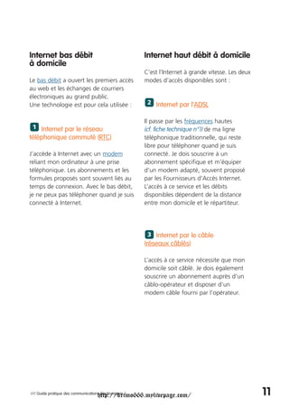 Internet bas débit                                      Internet haut débit à domicile
à domicile
                                                        C’est l’Internet à grande vitesse. Les deux
Le bas débit a ouvert les premiers accès                modes d’accès disponibles sont :
au web et les échanges de courriers
électroniques au grand public.
Une technologie est pour cela utilisée :                 2 Internet par l’ADSL


                                                        Il passe par les fréquences hautes
 1 Internet par le réseau                               (cf. fiche technique n°1) de ma ligne
téléphonique commuté (RTC)                              téléphonique traditionnelle, qui reste
                                                        libre pour téléphoner quand je suis
J’accède à Internet avec un modem                       connecté. Je dois souscrire à un
reliant mon ordinateur à une prise                      abonnement spécifique et m’équiper
téléphonique. Les abonnements et les                    d’un modem adapté, souvent proposé
formules proposés sont souvent liés au                  par les Fournisseurs d’Accès Internet.
temps de connexion. Avec le bas débit,                  L’accès à ce service et les débits
je ne peux pas téléphoner quand je suis                 disponibles dépendent de la distance
connecté à Internet.                                    entre mon domicile et le répartiteur.




                                                         3 Internet par le câble
                                                        (réseaux câblés)

                                                        L’accès à ce service nécessite que mon
                                                        domicile soit câblé. Je dois également
                                                        souscrire un abonnement auprès d’un
                                                        câblo-opérateur et disposer d’un
                                                        modem câble fourni par l’opérateur.




                                     http://krimo666.mylivepage.com/
/// Guide pratique des communications électroniques /                                                 11
 