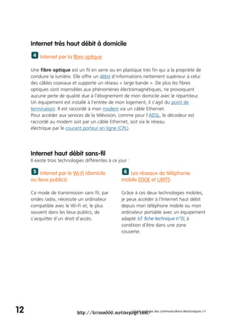 Internet très haut débit à domicile
      4 Internet par la fibre optique


     Une fibre optique est un fil en verre ou en plastique très fin qui a la propriété de
     conduire la lumière. Elle offre un débit d'informations nettement supérieur à celui
     des câbles coaxiaux et supporte un réseau « large bande ». De plus les fibres
     optiques sont insensibles aux phénomènes électromagnétiques, ne provoquant
     aucune perte de qualité due à l’éloignement de mon domicile avec le répartiteur.
     Un équipement est installé à l’entrée de mon logement, il s’agit du point de
     terminaison. Il est raccordé à mon modem via un câble Ethernet.
     Pour accéder aux services de la télévision, comme pour l’ADSL, le décodeur est
     raccordé au modem soit par un câble Ethernet, soit via le réseau
     électrique par le courant porteur en ligne (CPL).




     Internet haut débit sans-fil
     Il existe trois technologies différentes à ce jour :

      5 Internet par le Wi-Fi (domicile               6 Les réseaux de téléphonie
     ou lieux publics)                              mobile EDGE et UMTS

     Ce mode de transmission sans fil, par          Grâce à ces deux technologies mobiles,
     ondes radio, nécessite un ordinateur           je peux accéder à l’Internet haut débit
     compatible avec le Wi-Fi et, le plus           depuis mon téléphone mobile ou mon
     souvent dans les lieux publics, de             ordinateur portable avec un équipement
     s’acquitter d’un droit d’accès.                adapté (cf. fiche technique n°3), à
                                                    condition d’être dans une zone
                                                    couverte.




12                           http://krimo666.mylivepage.com/ des communications électroniques ///
                                                    / Guide pratique
 