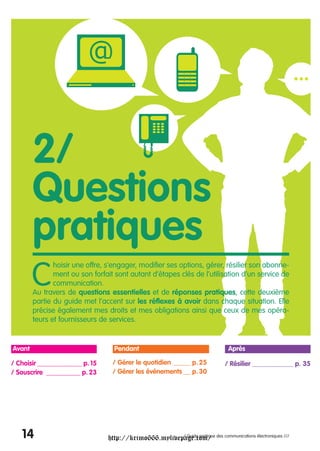 2/
        Questions
        pratiques
        C
               hoisir une offre, s’engager, modifier ses options, gérer, résilier son abonne-
               ment ou son forfait sont autant d’étapes clés de l’utilisation d’un service de
               communication.
        Au travers de questions essentielles et de réponses pratiques, cette deuxième
        partie du guide met l’accent sur les réflexes à avoir dans chaque situation. Elle
        précise également mes droits et mes obligations ainsi que ceux de mes opéra-
        teurs et fournisseurs de services.


Avant                              Pendant                                    Après

/ Choisir _____________ p. 15     / Gérer le quotidien _____ p. 25          / Résilier ____________ p. 35
/ Souscrire __________ p. 23      / Gérer les événements __ p. 30




   14                            http://krimo666.mylivepage.com/ des communications électroniques ///
                                                        / Guide pratique
 