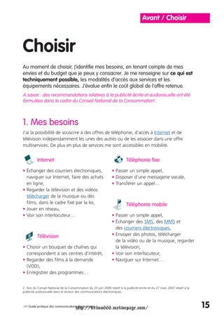 Avant / Choisir



Choisir
Au moment de choisir, j’identifie mes besoins, en tenant compte de mes
envies et du budget que je peux y consacrer. Je me renseigne sur ce qui est
techniquement possible, les modalités d’accès aux services et les
équipements nécessaires. J’évalue enfin le coût global de l’offre retenue.
A savoir : des recommandations relatives à la publicité écrite et audiovisuelle ont été
formulées dans le cadre du Conseil National de la Consommation2.



1. Mes besoins
J’ai la possibilité de souscrire à des offres de téléphonie, d’accès à Internet et de
télévision indépendamment les unes des autres ou de les associer dans une offre
multiservices. De plus en plus de services me sont accessibles en mobilité.


          Internet                                                           Téléphonie fixe

• Échanger des courriers électroniques,                           • Passer un simple appel,
  naviguer sur Internet, faire des achats                         • Disposer d’une messagerie vocale,
  en ligne,                                                       • Transférer un appel…
• Regarder la télévision et des vidéos
  télécharger de la musique ou des
  films, dans le cadre fixé par la loi,                                      Téléphonie mobile
• Jouer en réseau,
• Voir son interlocuteur…                                         • Passer un simple appel,
                                                                  • Échanger des SMS, des MMS et
                                                                    des courriers électroniques,
          Télévision                                              • Envoyer des photos, télécharger
                                                                    de la vidéo ou de la musique, regarder
• Choisir un bouquet de chaînes qui                                 la télévision,
  correspondent à ses centres d’intérêt,                          • Voir son interlocuteur,
• Regarder des films à la demande                                 • Naviguer sur Internet…
  (VOD),
• Enregistrer des programmes…


2. Avis du Conseil National de la Consommation du 23 juin 2006 relatif à la publicité écrite et du 27 mars 2007 relatif à la
publicité audiovisuelle dans le secteur des communications électroniques.




                                       http://krimo666.mylivepage.com/
/// Guide pratique des communications électroniques /                                                                          15
 