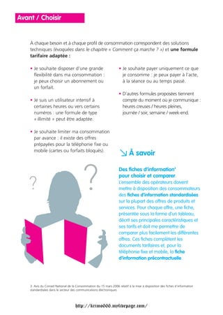 Avant / Choisir


    À chaque besoin et à chaque profil de consommation correspondent des solutions
    techniques (évoquées dans le chapitre « Comment ça marche ? ») et une formule
    tarifaire adaptée :

    • Je souhaite disposer d’une grande                             • Je souhaite payer uniquement ce que
      flexibilité dans ma consommation :                              je consomme : je peux payer à l’acte,
      je peux choisir un abonnement ou                                à la séance ou au temps passé.
      un forfait.
                                                                    • D’autres formules proposées tiennent
    • Je suis un utilisateur intensif à                               compte du moment où je communique :
      certaines heures ou vers certains                               heures creuses / heures pleines,
      numéros : une formule de type                                   journée / soir, semaine / week-end.
      « illimité » peut être adaptée.

    • Je souhaite limiter ma consommation
      par avance : il existe des offres
      prépayées pour la téléphonie fixe ou
      mobile (cartes ou forfaits bloqués).
                                                                    a À savoir
                                                                    Des fiches d’information3
                                                                    pour choisir et comparer.
                                                                    L’ensemble des opérateurs doivent
                                                                    mettre à disposition des consommateurs
                                                                    des fiches d’information standardisées
                                                                    sur la plupart des offres de produits et
                                                                    services. Pour chaque offre, une fiche,
                                                                    présentée sous la forme d’un tableau,
                                                                    décrit ses principales caractéristiques et
                                                                    ses tarifs et doit me permettre de
                                                                    comparer plus facilement les différentes
                                                                    offres. Ces fiches complètent les
                                                                    documents tarifaires et, pour la
                                                                    téléphonie fixe et mobile, la fiche
                                                                    d’information précontractuelle.




    3. Avis du Conseil National de la Consommation du 15 mars 2006 relatif à la mise à disposition des fiches d’information
    standardisées dans le secteur des communications électroniques.




                                     http://krimo666.mylivepage.com/
 