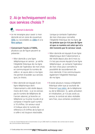 2. Ai-je techniquement accès
aux services choisis ?
          Internet à domicile

• Je me renseigne pour savoir si mon                                  Lorsque je contacte l’opérateur
  domicile est en zone de couverture                                  de mon choix pour connaître
  ADSL ou raccordable au câble et à la                                l’éligibilité théorique de ma ligne, je
  fibre optique.                                                      lui précise que je n’ai pas de ligne
                                                                      et que ce numéro est celui qui m’a
• Concernant l’accès à l’ADSL,                                        été transmis par le serveur vocal.
  plusieurs cas de figure peuvent se
  présenter :                                                     p Mon domicile est équipé d’une ligne
                                                                    téléphonique dont l’abonnement a
   p Mon domicile a une ligne                                       été résilié depuis plus de 6 mois ou
     téléphonique en service : je vérifie                           il n’est pas encore équipé d’une ligne
     l’éligibilité théorique de ma ligne                            téléphonique : je contacte l’opérateur
     auprès de l’opérateur de mon choix                             de mon choix pour connaître la
     en communiquant le numéro de                                   possibilité de raccordement de
     celle-ci. Je saurai alors si ma ligne                          mon domicile. Il me communiquera
     me permet d’accéder aux services                               également l’éligibilité théorique
     que j’ai choisis.                                              de ma ligne.

   p Mon domicile est équipé d’une                                • Il existe plusieurs niveaux d’éligibilité
     ligne téléphonique dont                                        théorique selon que je souhaite de
     l’abonnement a été résilié depuis                              l’Internet haut débit, de la téléphonie
     moins de 6 mois : si je ne connais                             ou de la télévision. Si, après activation
     pas le numéro de téléphone de                                  et initialisation, je n’ai pas accès au
     l’ancien abonné, je branche un                                 service, le contrat est alors résiliable
     téléphone sur la prise murale et je                            sans frais, sous certaines conditions4.
     compose n’importe quel numéro
     à 10 chiffres. Un serveur vocal
     m’indique alors le numéro de
     référence à 9 chiffres de la ligne et
     si celle-ci est toujours réactivable.



4. Avis du Conseil National de la Consommation 23 juin 2006 relatif à la résiliation des contrats dans le secteur
des communications électroniques.




                                       http://krimo666.mylivepage.com/
/// Guide pratique des communications électroniques /                                                               17
 
